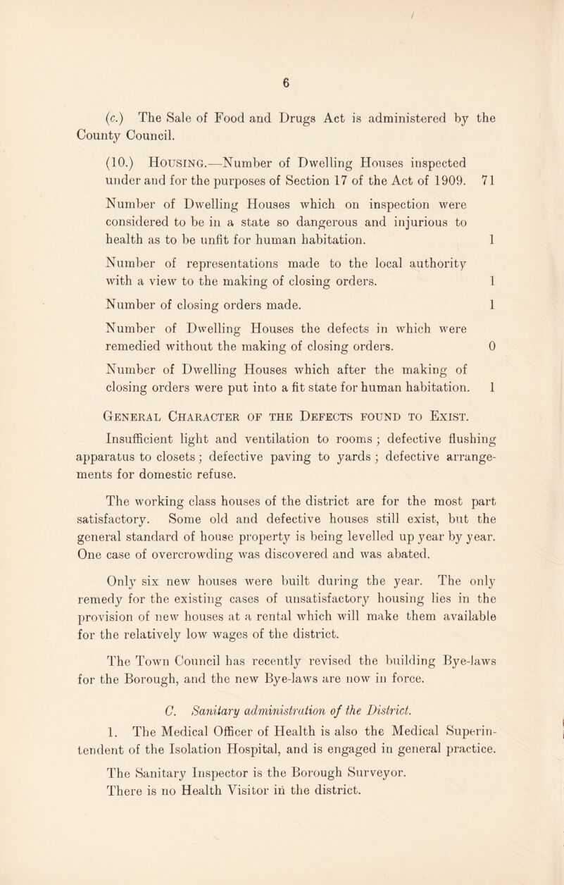 / 6 (c.) The Sale of Food and Drugs Act is administered by the County Council. (10.) Housing.—Number of Dwelling Houses inspected under and for the purposes of Section 17 of the Act of 1909. 71 Number of Dwelling Houses which on inspection were considered to be in a state so dangerous and injurious to health as to be unfit for human habitation. 1 Number of representations made to the local authority with a view to the making of closing orders. 1 Number of closing orders made. 1 Number of Dwelling Houses the defects in which were remedied without the making of closing orders. 0 Number of Dwelling Houses which after the making of closing orders were put into a fit state for human habitation. 1 General Character of the Defects found to Exist. Insufficient light and ventilation to rooms ; defective flushing apparatus to closets; defective paving to yards ; defective arrange¬ ments for domestic refuse. The working class houses of the district are for the most part satisfactory. Some old and defective houses still exist, but the general standard of house property is being levelled up year by year. One case of overcrowding was discovered and was abated. Only six new houses were built during the year. The only remedy for the existing cases of unsatisfactory housing lies in the provision of new houses at a rental which will make them available for the relatively low wages of the district. The Town Council has recently revised the building Bye-laws for the Borough, and the new Bye-laws are now in force. C. Sanitary administration of the District. 1. The Medical Officer of Health is also the Medical Superin¬ tendent of the Isolation Hospital, and is engaged in general practice. The Sanitary Inspector is the Borough Surveyor. There is no Health Visitor in the district.