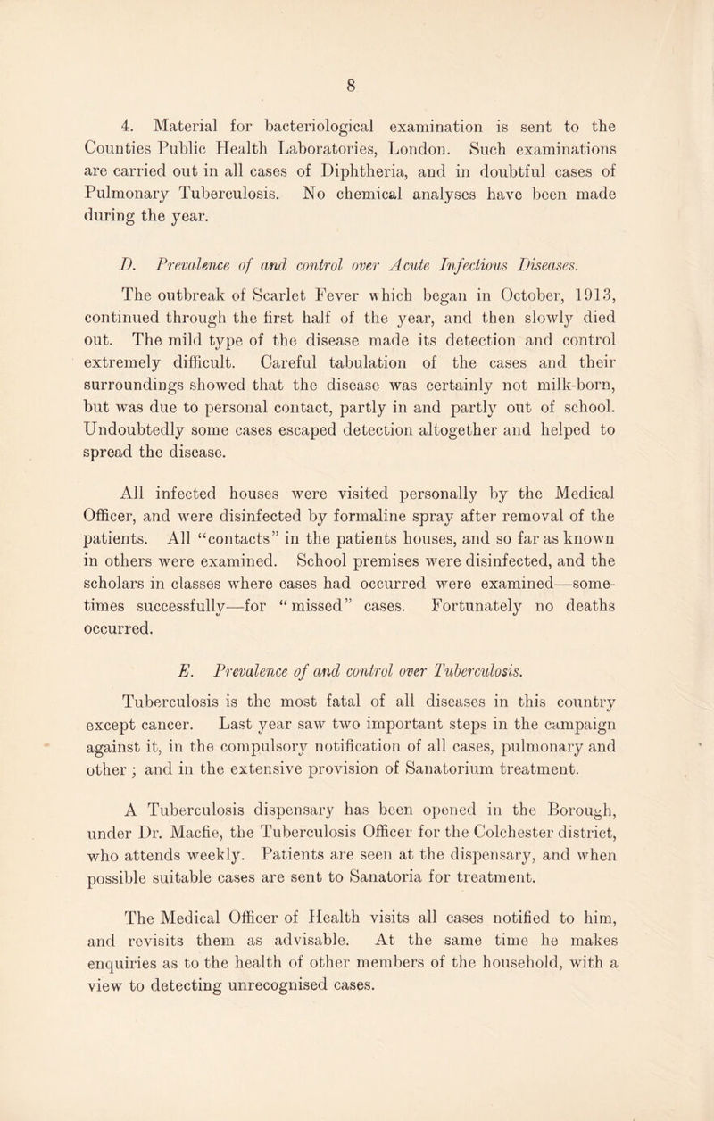 4. Material for bacteriological examination is sent to the Counties Public Health Laboratories, London. Such examinations are carried out in all cases of Diphtheria, and in doubtful cases of Pulmonary Tuberculosis. No chemical analyses have been made during the year. D. Prevalence of and control over Acute Infectious Diseases. The outbreak of Scarlet Fever which began in October, 1913, continued through the first half of the year, and then slowly died out. The mild type of the disease made its detection and control extremely difficult. Careful tabulation of the cases and their surroundings showed that the disease was certainly not milk-born, but was due to personal contact, partly in and partly out of school. Undoubtedly some cases escaped detection altogether and helped to spread the disease. All infected houses were visited personally by the Medical Officer, and were disinfected by formaline spray after removal of the patients. All “contacts” in the patients houses, and so far as known in others were examined. School premises were disinfected, and the scholars in classes where cases had occurred were examined—some¬ times successfully—for “missed” cases. Fortunately no deaths occurred. E. Prevalence of and control over Tuberculosis. Tuberculosis is the most fatal of all diseases in this country except cancer. Last year saw two important steps in the campaign against it, in the compulsory notification of all cases, pulmonary and other ; and in the extensive provision of Sanatorium treatment. A Tuberculosis dispensary has been opened in the Borough, under Dr. Macfie, the Tuberculosis Officer for the Colchester district, who attends weekly. Patients are seen at the dispensary, and when possible suitable cases are sent to Sanatoria for treatment. The Medical Officer of Health visits all cases notified to him, and revisits them as advisable. At the same time he makes enquiries as to the health of other members of the household, with a view to detecting unrecognised cases.