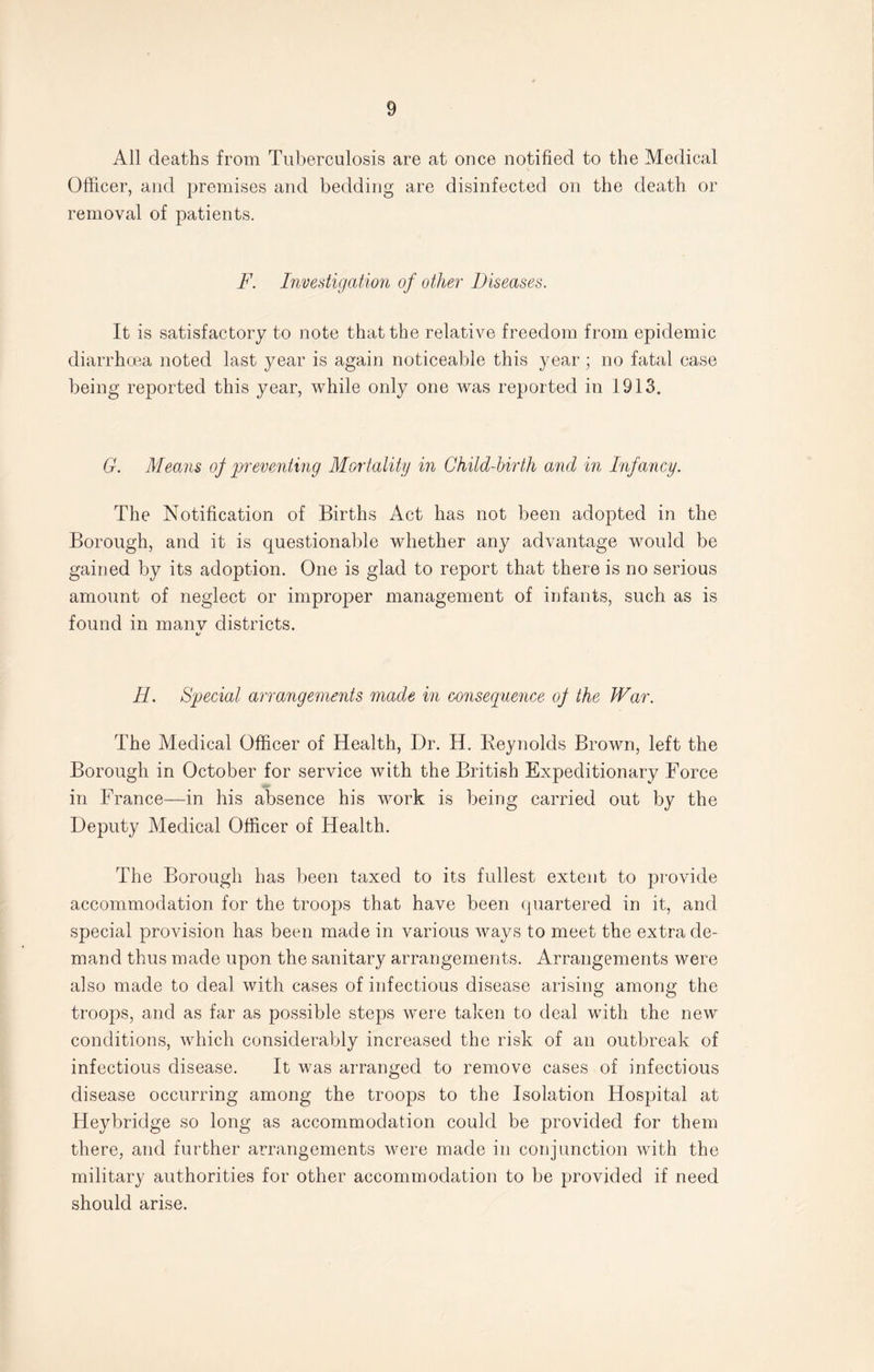 All deaths from Tuberculosis are at once notified to the Medical Officer, and premises and bedding are disinfected on the death or removal of patients. F. Investigation of other Diseases. It is satisfactory to note that the relative freedom from epidemic diarrhoea noted last year is again noticeable this year; no fatal ease being reported this year, while only one was reported in 1913. G. Means of preventing Mortality in Child-birth and in Infancy. The Notification of Births Act has not been adopted in the Borough, and it is questionable whether any advantage would be gained by its adoption. One is glad to report that there is no serious amount of neglect or improper management of infants, such as is found in many districts. H. Special arrangements made in consequence of the War. The Medical Officer of Health, Dr. H. Reynolds Brown, left the Borough in October for service with the British Expeditionary Force in France—in his absence his work is being carried out by the Deputy Medical Officer of Health. The Borough has been taxed to its fullest extent to provide accommodation for the troops that have been quartered in it, and special provision has been made in various ways to meet the extra de¬ mand thus made upon the sanitary arrangements. Arrangements were also made to deal with cases of infectious disease arising among the troops, and as far as possible steps were taken to deal with the new conditions, which considerably increased the risk of an outbreak of infectious disease. It was arranged to remove cases of infectious disease occurring among the troops to the Isolation Hospital at Heybridge so long as accommodation could be provided for them there, and further arrangements were made in conjunction with the military authorities for other accommodation to be provided if need should arise.