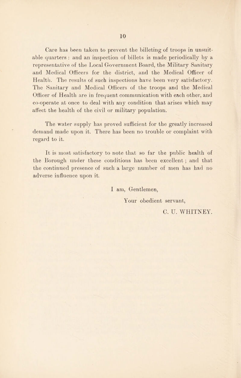 Care has been taken to prevent the billeting of troops in unsuit¬ able quarters : and an inspection of billets is made periodically by a representative of the Local Government Board, the Military Sanitary and Medical Officers for the district, and the Medical Officer of Healtii. The results of such inspections have been very satisfactory. The Sanitary and Medical Officers of the troops and the Medical Officer of Health are in frequent communication with each other, and co-operate at once to deal with any condition that arises which may affect the health of the civil or military population. The water supply has proved sufficient for the greatly increased demand made upon it. There has been no trouble or complaint with regard to it. It is most satisfactory to note that so far the public health of the Borough under these conditions has been excellent; and that the continued presence of such a large number of men has had no adverse influence upon it. I am, Gentlemen, Your obedient servant, C. U. WHITNEY.