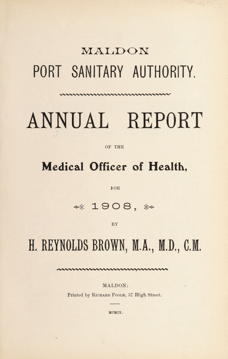 MALDON PORT SANITARY AUTHORITY. ANNUAL REPORT OF THE Medical Officer of Health, 19 0 8, BY H. REYNOLDS BROWN, M.A., M.D., C.M. MALDON: Printed by Richard Poole, 37 High Street. MCMIX.