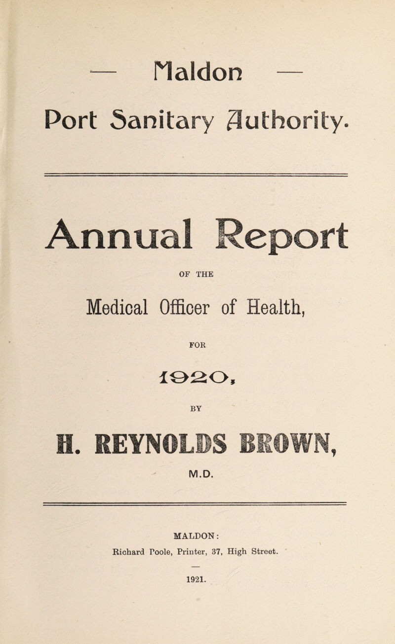 •— Plaldon — Port Sanitary Authority. Annual Report OF THE Medical Officer of Health, FOR 1020, BY H. REYNOLDS BROWN, M.D. MALDON: V Richard Poole, Printer, 37, High Street. 1921.