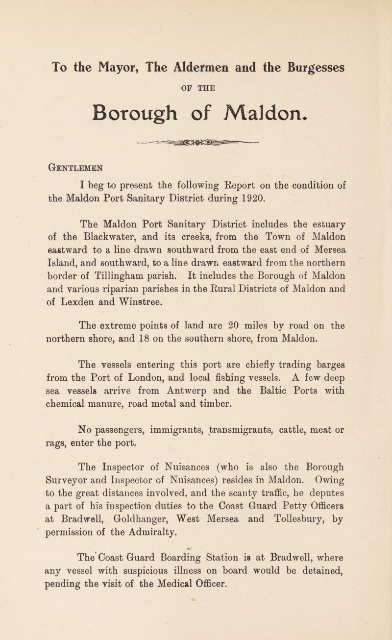 To the Mayor, The Aldermen and the Burgesses OF THE Borough of Mai don. Gentlemen I beg to present the following Report on the condition of the Maldon Port Sanitary District during 1920. The Maldon Port Sanitary District includes the estuary of the Blackwater, and its creeks, from the Town of Maldon eastward to a line drawn southward from the east end of Mersea Island, and southward, to a line drawn eastward from the northern border of Tillingham parish. It includes the Borough of Maldon and various riparian parishes in the Rural Districts of Maldon and of Lexden and Winstree. The extreme points of land are 20 miles by road on the northern shore, and 18 on the southern shore, from Maldon. The vessels entering this port are chiefly trading barges from the Port of London, and local fishing vessels. A few deep sea vessels arrive from Antwerp and the Baltic Ports with chemical manure, road metal and timber. No passengers, immigrants, transmigrants, cattle, meat or rags, enter the port. The Inspector of Nuisances (who is also the Borough Surveyor and Inspector of Nuisances) resides in Maldon. Owing to the great distances involved, and the scanty traffic, he deputes a part of his inspection duties to the Coast Guard Petty Officers at Brad well, Goldhanger, West Mersea and Tollesbury, by permission of the Admiralty. The Coast Guard Boarding Station is at Brad well, where any vessel with suspicious illness on board would be detained, pending the visit of the Medical Officer.