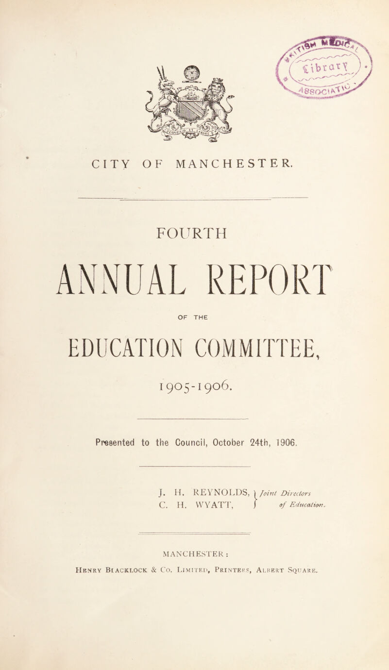 CITY OF MANCHESTER. FOURTH REPORT OF THE EDUCATION COMMITTEE, 1905-1906. Presented to the Council, October 24th, 1906, J. H. REYNOLDS, , | Joint Dil ectors C. H. WYATT, f of Education. MANCHESTER : Henry Biaciclock & Co. Limited, Printers, Albert Square.