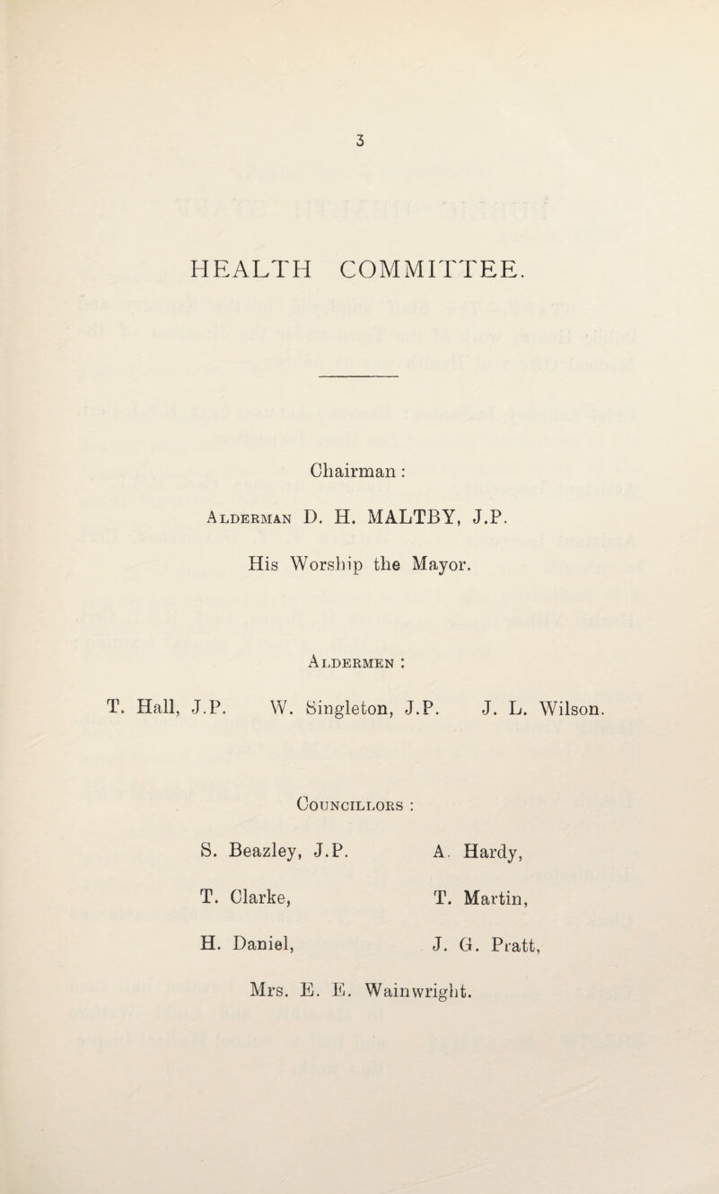 HEALTH COMMITTEE. Chairman : Alderman D. H. MALTBY, J.P. His Worship the Mayor. Aldermen : T. Hall, J.P. W. Singleton, J.P. J. L. Wilson. Councillors : S. Beazley, J.P. A. Hardy, T. Clarke, T. Martin, H. Daniel, J. G. Pratt, Mrs. E. E. Wainwright.