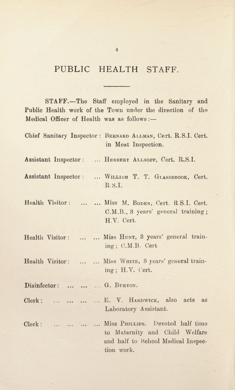 PUBLIC HEALTH STAFF. STAFF.—The Staff employed in the Sanitary and Public Health work of the Town under the direction of the Medical Officer of Health was as follows:— Chief Sanitary Inspector : Bernard Allman, Cert. R.S.I. Cert. in Meat Inspection. Assistant Inspector: ... Herbert Allsopp, Cert. R.S.I. Assistant Inspector: ... William T. T. Glassbrook, Cert. R.S.I. Health Visitor: .Miss M. Boden, Cert. R.S.I. Cert. C.M.B., 8 years’ general training ; H.V. Cert. Health Visitor: ... Miss Hunt, 8 years’ general train¬ ing; C.M.B. Cert Health Visitor: ... Miss White, 8 years’ general train¬ ing ; H.V. Cert. Disinfector: ... ... ... G. Burton. Clerk : * • • • • • ••• ... E. V. Hardwick, also acts as Laboratory Assistant. Clerk: • •• ••• % • • ... Miss Phillips. Devoted half time to Maternity and Child Welfare and half to School Medical Inspec¬ tion work.