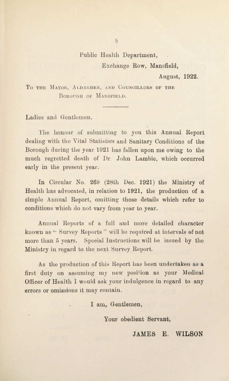 Public Health Department, Exchange Row, Mansfield, August, 1922, To the Mayor, Aldermen, and Councillors of the Borough of Mansfield. Ladies and Gentlemen, The honour of submitting to you this Annual Report dealing with the Vital Statistics and Sanitary Conditions of the Borough during the year 1921 has fallen upon me owing to the much regretted death of Dr John Lambie, which occurred early in the present year. In Circular No. 269 (28th Dec. 1921) the Ministry of Health has advocated, in relation to 1921, the production of a simple Annual Report, omitting those details which refer to conditions which do not vary from year to year. Annual Reports of a full and more detailed character known as ‘‘ Survey Reports ” will be required at intervals of not more than 5 years. Special Instructions will be issued by the Ministry in regard to the next Survey Report. As the production of this Report has been undertaken as a first duty on assuming my new position as your Medical Officer of Health I would ask your indulgence in regard to any errors or omissions it may contain. I am, Gentlemen, Your obedient Servant, JAMES E. WILSON