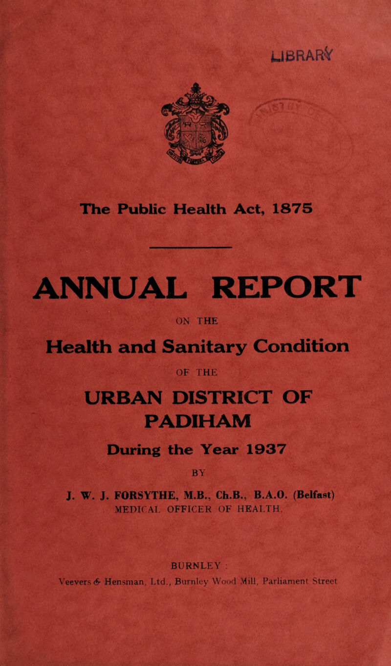 UBRAR'V The Public Health Act, 1875 ANNUAL REPORT ON THE Health and Sanitary Condition OF THE URBAN DISTRICT OF PADIHAM During the Year 1937 BY J. W. J. FORSYTHE, M.B., Ch.B., B.A.O. (Belfast) MEDICAL OFFICER OF HEALTH. BURNLEY : Veevers6- Hensman, Ltd., Burnley Wood Mill, Parliament Street