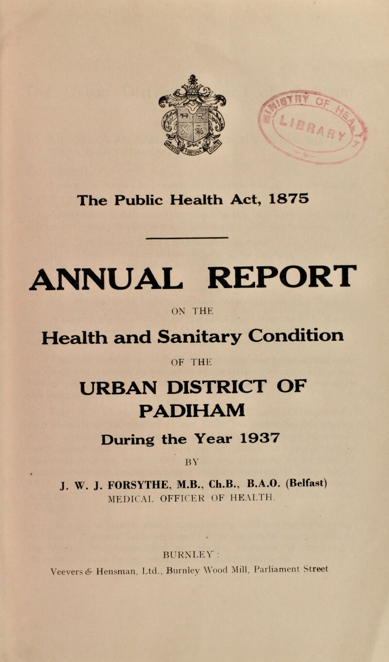 The Public Health Act, 1875 ANNUAL REPORT ON THE Health and Sanitary Condition OF THE URBAN DISTRICT OF PADIHAM During the Year 1937 BY J. W. J. FORSYTHE, M.B., Ch.B., B.A.O. (Belfast) MEDICAL OFFICER OF HEALTH. BURN LEV : Veevers & Hensman, Ltd., Burnley Wood Mill, Parliament Street