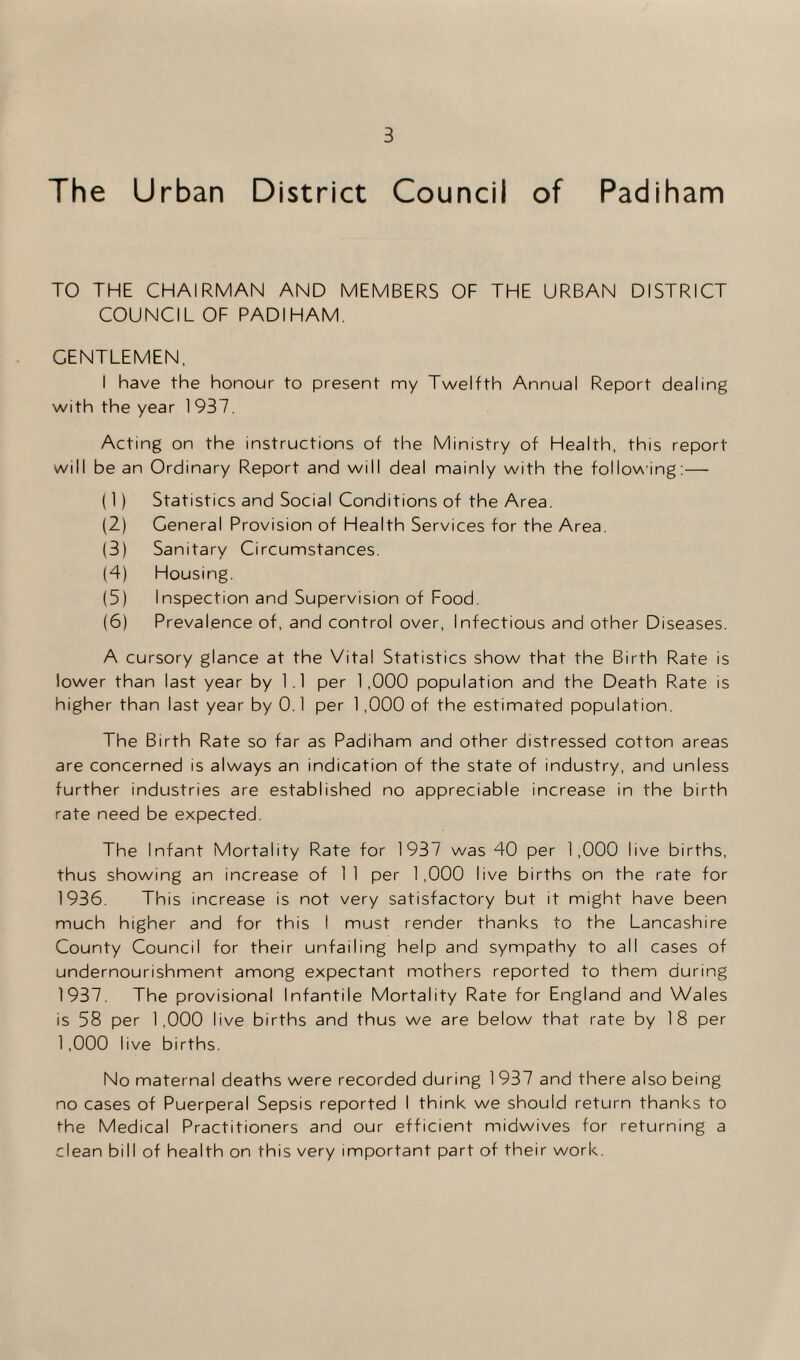 The Urban District Council of Padiham TO THE CHAIRMAN AND MEMBERS OF THE URBAN DISTRICT COUNCIL OF PADIHAM. GENTLEMEN, I have the honour to present my Twelfth Annual Report dealing with the year 1 937. Acting on the instructions of the Ministry of Health, this report will be an Ordinary Report and will deal mainly with the following:— (1) Statistics and Social Conditions of the Area. (2) General Provision of Health Services for the Area. (3) Sanitary Circumstances. (4) Housing. (5) Inspection and Supervision of Food. (6) Prevalence of, and control over, Infectious and other Diseases. A cursory glance at the Vital Statistics show that the Birth Rate is lower than last year by 1 .1 per 1,000 population and the Death Rate is higher than last year by 0.1 per 1,000 of the estimated population. The Birth Rate so far as Padiham and other distressed cotton areas are concerned is always an indication of the state of industry, and unless further industries are established no appreciable increase in the birth rate need be expected. The Infant Mortality Rate for 1937 was 40 per 1,000 live births, thus showing an increase of 1 1 per 1,000 live births on the rate for 1936. This increase is not very satisfactory but it might have been much higher and for this I must render thanks to the Lancashire County Council for their unfailing help and sympathy to all cases of undernourishment among expectant mothers reported to them during 1937. The provisional Infantile Mortality Rate for England and Wales is 58 per 1,000 live births and thus we are below that rate by 18 per 1,000 live births. No maternal deaths were recorded during 1 937 and there also being no cases of Puerperal Sepsis reported I think we should return thanks to the Medical Practitioners and our efficient midwives for returning a clean bill of health on this very important part of their work.