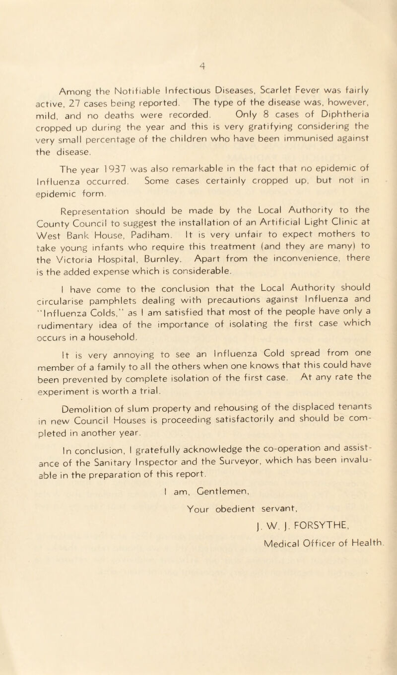 Among the Notifiable Infectious Diseases, Scarlet Fever was fairly active, 27 cases being reported. The type of the disease was, however, mild, and no deaths were recorded. Only 8 cases of Diphtheria cropped up during the year and this is very gratifying considering the very small percentage of the children who have been immunised against the disease. The year 1937 was also remarkable in the fact that no epidemic of Influenza occurred. Some cases certainly cropped up, but not in epidemic form. Representation should be made by the Local Authority to the County Council to suggest the installation of an Artificial Light Clinic at West Bank House, Padiham. It is very unfair to expect mothers to take young infants who require this treatment (and they are many) to the Victoria Hospital, Burnley. Apart from the inconvenience, there is the added expense which is considerable. I have come to the conclusion that the Local Authority should circularise pamphlets dealing with precautions against Influenza and “Influenza Colds,” as I am satisfied that most of the people have only a rudimentary idea of the importance of isolating the first case which occurs in a household. It is very annoying to see an Influenza Cold spread from one member of a family to all the others when one knows that this could have been prevented by complete isolation of the first case. At any rate the experiment is worth a trial. Demolition of slum property and rehousing of the displaced tenants in new Council Houses is proceeding satisfactorily and should be com¬ pleted in another year. In conclusion, I gratefully acknowledge the co-operation and assist¬ ance of the Sanitary Inspector and the Surveyor, which has been invalu¬ able in the preparation of this report. I am, Gentlemen, Your obedient servant, J. W. ). FORSYTHE, Medical Officer of Health.