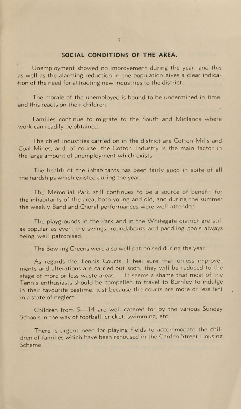 SOCIAL CONDITIONS OF THE AREA. Unemployment showed no improvement during the year, and this as well as the alarming reduction in the population gives a clear indica¬ tion of the need for attracting new industries to the district. The morale of the unemployed is bound to be undermined in time, and this reacts on their children. Families continue to migrate to the South and Midlands where work can readily be obtained. The chief industries carried on in the district are Cotton Mills and Coal Mines, and, of course, the Cotton Industry is the main factor in the large amount of unemployment which exists. The health of the inhabitants has been fairly good in spite of all the hardships which existed during the year. The Memorial Park still continues to be a source of benefit for the inhabitants of the area, both young and old, and during the summer the weekly Band and Choral performances were well attended. The playgrounds in the Park and in the Whitegate district are stiil as popular as ever; the swings, roundabouts and paddling pools always being well patronised. The Bowling Greens were also well patronised during the year. As regards the Tennis Courts, I feel sure that unless improve¬ ments and alterations are carried out soon, they will be reduced to the stage of more or less waste areas. It seems a shame that most of the Tennis enthusiasts should be compelled to travel to Burnley to indulge in their favourite pastime, just because the courts are more or less left in a state of neglect. Children from 5—M are well catered for by the various Sunday Schools in the way of football, cricket, swimming, etc. There is urgent need for playing fields to accommodate the chil¬ dren of families which have been rehoused in the Carden Street Housing Scheme.