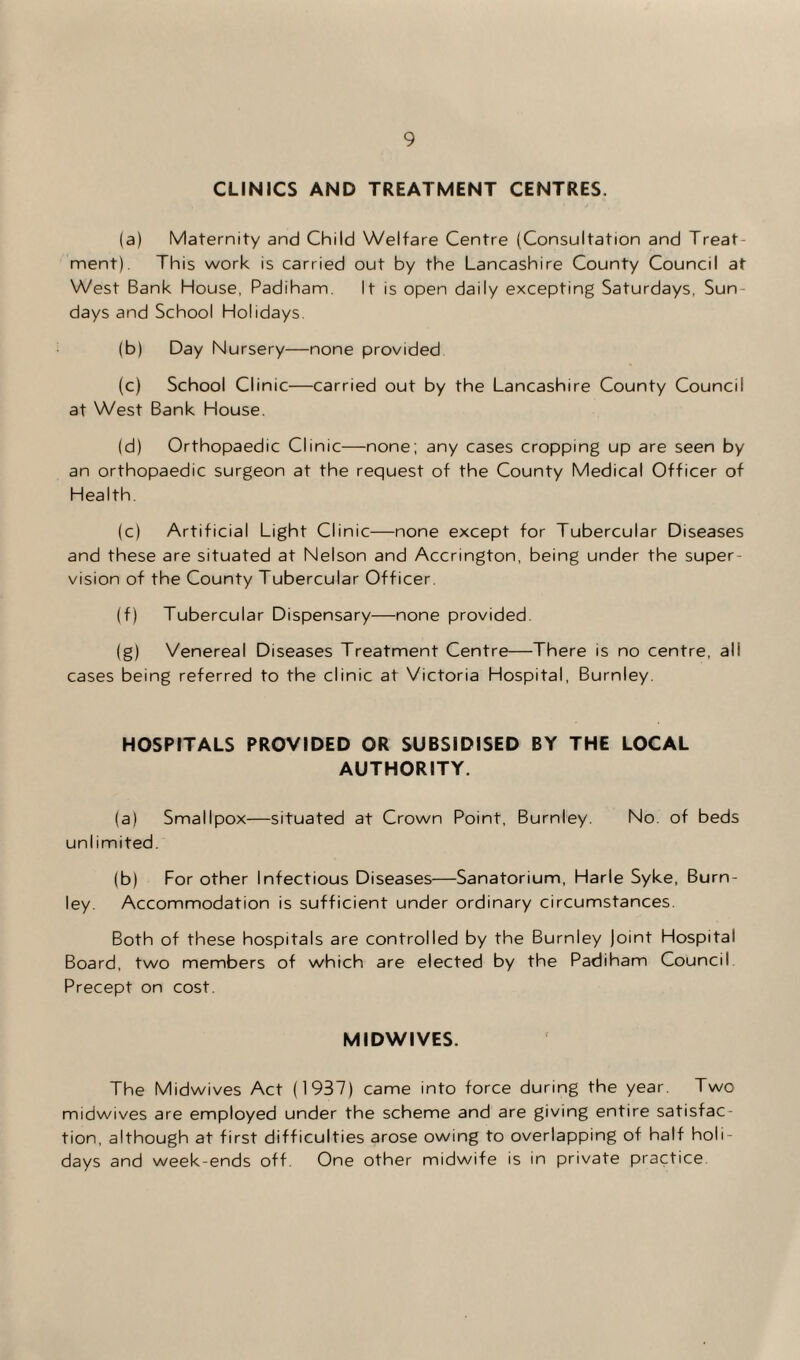 CLINICS AND TREATMENT CENTRES. (a) Maternity and Child Welfare Centre (Consultation and Treat¬ ment). This work is carried out by the Lancashire County Council at West Bank House, Padiham. It is open daily excepting Saturdays, Sun days and School Holidays. (b) Day Nursery—none provided (c) School Clinic—carried out by the Lancashire County Council at West Bank House. (d) Orthopaedic Clinic—none; any cases cropping up are seen by an orthopaedic surgeon at the request of the County Medical Officer of Health. (c) Artificial Light Clinic—none except for Tubercular Diseases and these are situated at Nelson and Accrington, being under the super¬ vision of the County Tubercular Officer. (f) Tubercular Dispensary—none provided. (g) Venereal Diseases Treatment Centre—There is no centre, all cases being referred to the clinic at Victoria Hospital, Burnley. HOSPITALS PROVIDED OR SUBSIDISED BY THE LOCAL AUTHORITY. (a) Smallpox—situated at Crown Point, Burnley. No. of beds uni imited. (b) For other Infectious Diseases—Sanatorium, Harle Syke, Burn¬ ley. Accommodation is sufficient under ordinary circumstances. Both of these hospitals are controlled by the Burnley Joint Hospital Board, two members of which are elected by the Padiham Council Precept on cost. MIDWIVES. The Midwives Act (1937) came into force during the year. Two midwives are employed under the scheme and are giving entire satisfac¬ tion, although at first difficulties arose owing to overlapping of half holi¬ days and week-ends off. One other midwife is in private practice