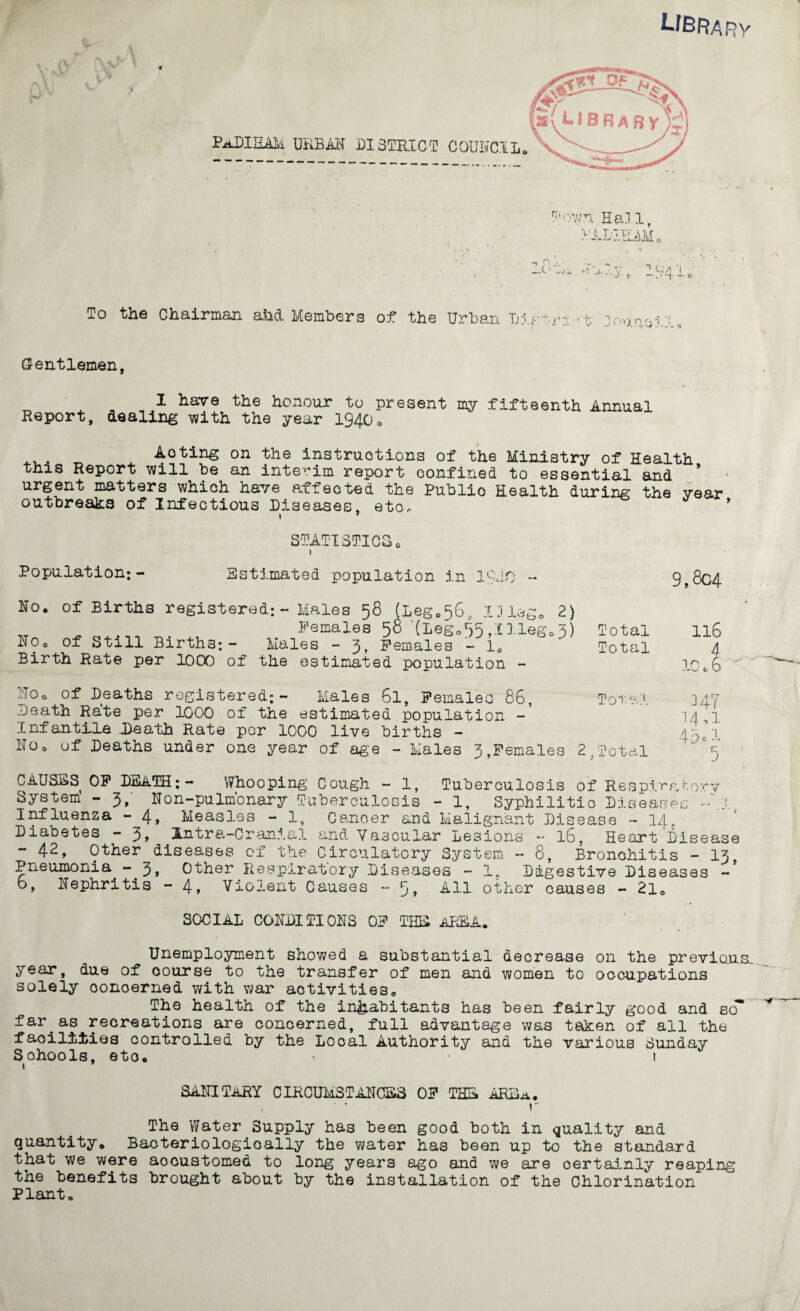 Library To the Chairman ahd Members of the Urban Di t If Gentlemen, I have the honour to present my fifteenth Annual Report, dealing with the year 1940* ... „ ^ Aoting on the instructions of the Ministry of Health this Report will be an interim report confined to essential and urgent matters which have affected the Public Health during the year outbreaks of Infectious Diseases, etc. Population:- STATISTICSo » Estimated population in lOif) No, of Births registered: - Males 58 (Leg0s6, ID lag. 2) w ^ . Females 58 ‘(Lego'fe.Illeg^) NOo of Still Births;- Males - 3, Females - 10 Birth Rate per 1000 of the estimated population - Total Total 9,804 116 4 10c6 £i0o of Deaths registered;- Males 6l, Females 86, Total Death Rate per 1000 of the estimated population Infantile Death Rate per 1000 live births - HOo of Deaths under one year of age - Males 3,Females 2,Total CAUSES OF DEATH;- Whooping Cough - 1, Tuberculosis of Respiratory System - 3, Non-pulmonary Tuberculosis - 1, Syphilitic Diseases ••\lj Influenza - 4, Measles - 1, Cancer and Malignant Disease - 14. Diabetes - 3, Antra-Cranial and Vascular Lesions - 16, Heart Disease - 42, Other diseases of the Circulatory System - 8, Bronchitis - 13, Pneumonia -3, Other Respiratory Diseases - 1, Digestive Diseases -’ o, Nephritis - 4, Violent Causes - 9, All other causes - 2l0 SOCIAL CONDITIONS OF THE AREA. Unemployment showed a substantial decrease on the previous year, due of course to the transfer of men and women to occupations solely concerned with war activities. The health of the inhabitants has been fairly good and so far.as recreations are concerned, full advantage was taken of all the facilities controlled by the Local Authority and the various Sunday Schools, eto. 1 1 • SANITARY CIRCUMSTANCES OF THE ARE a. ' * r The Water Supply has been good both in quality and quantity* Bacteriologically the water has been up to the standard that we were accustomed to long years ago and we are certainly reaping the benefits brought about by the installation of the Chlorination Plant.