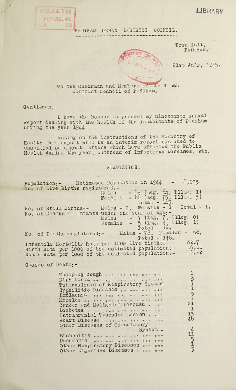 LIBRARY HEALTH] F27JUL45 | I PaDIHAM urban district council. Town Hall* PADIHaM< 21st July, 1945° To the Chairman and Members ofwie Urban District Council of Padiham© Gentlemen, I have the honour to present my nineteenth Annual Report dealing with the health of the inhabitants of Padiham during the year 1944° Acting on the instructions of the Ministry of Health this report will be an interim report confined to. essential or urgent matters which have affected the Public^ Health during the year, outbreak of Infectious Diseases, etc© STATISTICSo Population;- Estimated Population in 1944 - 8,903 No© of Live Births registered;- Males - o'j (Legc 64, Illeg0 1) Females - 80 (Lego 75, Illcg0 5) Total - 145° No© of Still Births;- Males - 0, Females - 1, Total - 1. No© of Deaths of Infants under one year of age:- Males - 7 (Leg© 7, Illcgo 0) Females - 5 (beg© 4, Pliego 1) Total - 12. No© of Deaths registered;- Males - 78, Females - 68, Total - 1460 Infantile Mortality Rate per 1000 live births;- 82.7 Birth Rate per 1000 of the estimated population;- I80II Death Rate per 1000 of the estimated population;- 16=22 Causes of Death;- Whooping Cough 0000=0000000000 1 Diphtheria 0 o © Oo=oooo©=oo= 000 3 Tuberculosis of Respiratory System 5 Syphilitic Diseases Ooooooooooo 1 Influenza 0o = 000 = » = © = = 000 = = = 3 Measles 00 o = = = = = 00o 000 Ooo 00? 1 Cancor and Malignant Disease e =© = 21 Diabetes c 000 000000 00= 000000 P Intracranial Vascular Lesion . coo 13 Heart Disease 0=000000=0==0=0 48 Other Diseases of Circulatory System . 4 Bronchitis o = = oo= 000 ©== 00= 0 = = 11 Pneumonia o = oooooo°° = °°oooc'° 7 Other Respiratory Diseases 0=- =oo 1 Other Digestive Diseases 0 === °°° 3