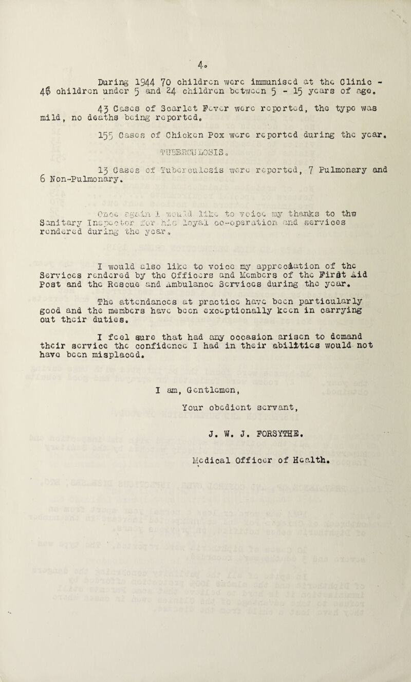 During 1944 70 children were immunised at the Clinic - 4$ children under 5 and 24 children between 5 - 15 Ycars of ago, 43 Cases of Scarlet Fever were reported, the type was mild, no deaths being reported, 155 Cases of Chicken Pox were reported during the year. 13 Cases 6 Non-pulmonary* r['UBB,R0U IiOSIS o of Tuberculosis were reported, 7 Pulmonary and Sanitary rendered I would also like to voice my appreciation of the Services rendered by the Officers and Members of the Firdt iLid Post and the Rescue and Ambulance Services during the your* The attendances at practice have been particularly good and the members have been exceptionally keen in carrying out their duties, I feel sure that had any occasion arisen to demand their service the confidence I had in their abilities would not have been misplacod* 0 n 0 > c N L‘ U :;a 14 t to voice my h' Inspoo tor for during the year .oyai co-operation thanks to thw services and I am, Gentlemen, Your obedient servant, J. W. J. FORSYTHE, Medical Officer of Health*