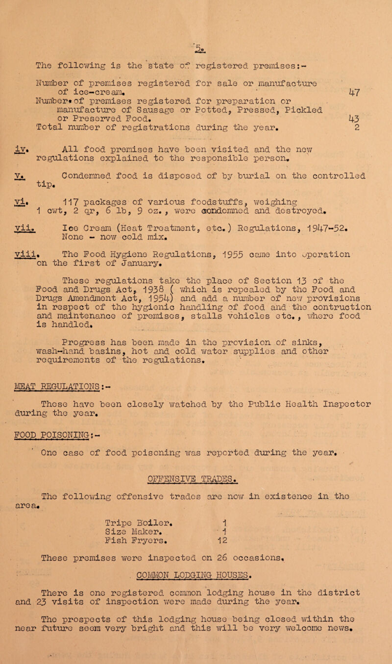 5o The following is the state of registered premises:- • i Number of premises registered for sale or manufacture of ice-cream. ‘ 47 Number*of premises registered for preparation or manufacture of Sausage or Potted, Pressed, Pickled or Preserved Pood. 43 Total number of registrations during the year. 2 lv. All food premises have been visited and the new regulations explained to the responsible person. v« Condemned food is disposed of by burial on the controlled tip. vi* 117 packages of various foodstuffs, weighing 1 cwt, 2 qr, 6 lb, 9 oz. , were condemned and destroyed. yii. Ice Cream (Heat Treatment, etc.) Regulations, 1947-52. None - now cold mix. yiii. The Pood Hygiene Regulations, 1955 came into operation on the first of January. These regulations take the place of Section 13 of the Pood and Drugs Act, 1938 ( which is repealed by the Pood and Drugs Amendment Act, 1954) and add a number of new provisions in respect of the hygienic handling of food and the contruction and maintenance of premises, stalls vehicles etc., where food is handled. Progress has been made in the prevision of sinks, wash-hand basins, hot and cold water supplies and other requirements of the regulations. MEAT REGULATIONS These have been closely watched by the Public Health Inspector during the year, POOD POISONING One case of food poisoning was reported during the year. OFFENSIVE TRADES. The following offensive trades are now in existence in the area. Tripe Boiler. 1 Size Maker. 1 Pish Fryers. 12 These premises were inspected on 26 occasions, •' ■ . COMMON LODGING HOUSES. There is one registered common lodging house in the district and 23 visits of inspection were made during the year. The prospects of this lodging house being closed within the near future seem very bright and this will be very welcome news.