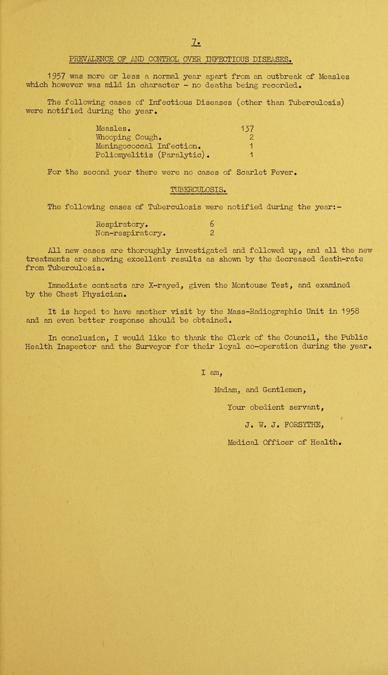 PREVALENCE OF AND CONTROL OVER INFECTIOUS DISEASES. 1957 was more or less a normal year apart from an outbreak of Measles which however was mild in character - no deaths being recorded. The following cases of Infectious Diseases (other than Tuberculosis) were notified during the year. Measles. 137 Whooping Cough, 2 Meningococcal Infection, 1 Poliomyelitis (Paralytic)• 1 For the second year there were no cases of Scarlet Fever, TUBERCULOSIS. The following cases of Tuberculosis were notified during the year:- Respiratory, 6 Non-respiratory. 2 All new cases are thoroughly investigated and followed up, and all the new treatments are showing excellent results as shown by the decreased death-rate from Tuberculosis, Immediate contacts are X-rayed, given the Montouse Test, and examined by the Chest Physician, It is hoped to have another visit by the Mass-Radiographic Unit in 1958 and an even better response should be obtained. In conclusion, I would like to thank the Clerk of the Council, the Public Health Inspector and the Surveyor for their loyal co-operation during the year. I am, Madam, and Gentlemen, Your obedient servant, J. W, Jo FORSYTHE, Medical Officer of Health,