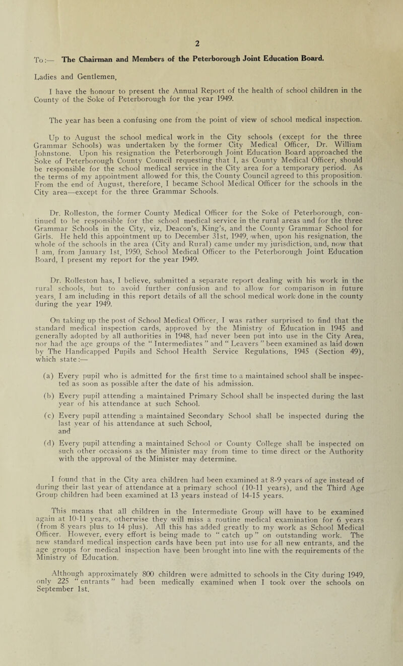 To:— The Chairman and Members of the Peterborough Joint Education Board. Ladies and Gentlemen, I have the honour to present the Annual Report of the health of school children in the County of the Soke of Peterborough for the year 1949. The year has been a confusing one from the point of view of school medical inspection. Up to August the school medical work in the City schools (except for the three Grammar Schools) was undertaken by the former City Medical Officer, D'r. William fohnstone. Upon his resignation the Peterborough Joint Education Board approached the Soke of Peterborough County Council requesting that I, as County Medical Officer, should be responsible for the school medical service in the City area for a temporary period. As the terms of my appointment allowed for this, the County Council agreed to this proposition. From the end of August, therefore, I became School Medical Officer for the schools in the City area—except for the three Grammar Schools. Dr. Rolleston, the former County Medical Officer for the Soke of Peterborough, con¬ tinued to be responsible for the school medical service in the rural areas and for the three Grammar Schools in the City, viz, Deacon’s, King’s, and the County Grammar School for Girls. He held this appointment up to December 31st, 1949, when, upon his resignation, the whole of the schools in the area (City and Rural) came under my jurisdiction, land, now that I am, from January 1st, 1950, School Medical Officer to the Peterborough Joint Education Board, I present my report for the year 1949. Dr. Rolleston has, I believe, submitted a separate report dealing with his work in the rural schools, but to avoid further confusion and to allow for comparison in future years, I am including in this report details of all the school medical work done in the county during the year 1949. On taking up the post of School Medical Officer, T was rather surprised to find that the standard medical inspection cards, approved by the Ministry of Education in 1945 and generally adopted by all authorities in 1948, had never been put into use in the City Area, nor had the age groups of the “ Intermediates ” and “ Leavers ” been examined as laid down by The Handicapped Pupils and School Health Service Regulations, 1945 (Section 49), which state:— (a) Every pupil who is admitted for the first time to a maintained school shall be inspec¬ ted as soon as possible after the date of his admission. (b) Every pupil attending a maintained Primary School shall be inspected during the last year of his attendance at such School. (c) Every pupil attending a maintained Secondary School shall be inspected during the last year of his attendance at such School, and (d) Every pupil attending a maintained School or County College shall be inspected on such other occasions as the Minister may from time to time direct or the Authority with the approval of the Minister mav determine. I found that in the City area children had been examined at 8-9 years of age instead of during their last year of attendance at a primary school (10-11 years), and the Third Age Group children had been examined at 13 years instead of 14-15 years. This means that all children in the Intermediate Group will have to be examined again at 10-11 years, otherwise they will miss a routine medical examination for 6 years (from 8 years plus to 14 plus). All this has added greatly to my work as School Medical Officer. However, every effort is being made to “ catch up ” on outstanding work. The new standard medical inspection cards have been put into use for all new entrants, and the age groups for medical inspection have been brought into line with the requirements of the Ministry of Education. Although approximately 800 children were admitted to schools in the City during 1949, only 225 “ entrants ” had been medically examined when I took over the schools on September 1st.