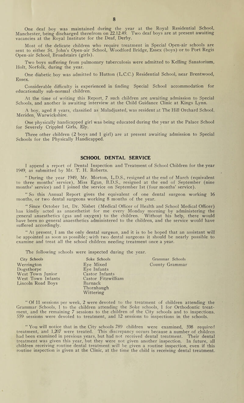 One deaf boy was maintained during the year at the Royal Residential School, Manchester, being discharged therefrom on 22.12.49. Two deaf boys are at present awaiting vacancies at the Royal Institute for the Deaf, Derby. Most of the delicate children who require treatment in Special Open-air schools are sent to either St. John’s Open-air School, Woodford Bridge, Essex (boys) or to Port Regis Open-air School, Broadstairs (girls). Two boys suffering from pulmonary tuberculosis were admitted to Kelling Sanatorium, Holt, Norfolk, during the year. One diabetic boy was admitted to Hutton (L.C.C.) Residential School, near Brentwood, Essex. Considerable difficulty is experienced in finding Special School accommodation for educationally sub-'normial children. At the time of writing this Report, 7 such children are awaiting admission to Special Schools, and another is awaiting interview at the Child Guidance Clinic at Kings Lynn. A boy, aged 8 years, classified as Maladjusted, was resident at The Hill Orchard School. Meriden, Warwickshire. One physically handicapped girl was being educated during the year at the Palace School for Severely Crippled Girls, Ely. Three other children (2 'boys and 1 girl) are at present awaiting admission to Special Schools for the Physically Handicapped. SCHOOL DENTAL SERVICE I append a report of Dental Inspection and Treatment of School Children for the year 1949, as submitted by Mr. T. H. Roberts. “ During the year 1949, Mr. Morton, L.D.S., resigned at the end of March (equivalent to three months’ service), Miss Egan, B.D.S., resigned at the end of September (nine months’ service) and I joined the service on September 1st (four months’ service). “ So this Annual Report gives the equivalent of one dental surgeon working 16 months, or two dental surgeons working 8 months of the year. “Since October 1st, Dr. Nisbet (Medical Officer of Health and School Medical Officer) lias kindly acted as anaesthetist for me every Monday morning by administering the general anaesthetics (gas and oxygen) to the children. Without his help, there would have been no general anaesthetics administered to the children, and the service would have suffered accordingly. “ At present, I am the only dental surgeon, and it is to be hoped that an assistant will be appointed as soon as possible; with two dental surgeons it should be nearly possible to examine and treat all the school children needing treatment once a year. The following schools were inspected during the year. City Schools Soke Schools Grammar Schools Werrington Eye Mixed County Grammar Dogsthorpe Eye Infants West Town Junior Castor Infants West Town Infants Castor Fitzwilliam Lincoln Road Boys Biarnack Thornhaugh Wittering “Of 11 sessions per week, 2 were devoted to the treatment of children attending the Grammar Schools, 1 to the children attending the Soke schools, 1 for Orthodontic treat¬ ment, and the remaining 7 sessions to the children of the City schools and to inspections. 559 sessions were devoted to treatment, and 12 sessions to inspections in the schools. “ You will notice that in the City schools 789 children were examined, 598 required treatment, and 1,207 were treated. This discrepancy occurs because a number of children had been examined in previous years, but had not received dental treatment. Their dental treatment was given this year, but they were not given another inspection. In future, all children receiving routine dental treatment will be given a routine inspection, even if this routine inspection is given at the Clinic, at the time the child is receiving dental treatment.