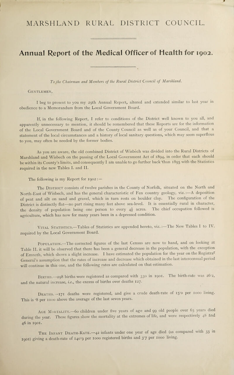 MARSHLAND RURAL DISTRICT COUNCIL. Annual Report of the Medical Officer of Health for 1902. To the Chairman and Members of the Rural District Council of Marshland. Gentlemen, I beg to present to you my 29th Annual Report, altered and extended similar to last year in obedience to a Memorandum from the Local Government Board. If, in the following Report, I refer to conditions of the District well known to you all, and apparently unnecessary to mention, it should be remembered that these Reports are for the information of the Local Government Board and of the County Council as well as of your Council, and that a statement of the local circumstances and a history of local sanitary questions, which may seem superflous to you, may often be needed by the former bodies. As you are aware, the old combined District of Wisbech was divided into the Rural Districts of Marshland and Wisbech on the passing of the Local Government Act of 1894, in order that each should be within its County’s limits, and consequently I am unable to go further back'than 1895 with the Statistics required in the new Tables I. and II. The following is my Report for 1902 : — The District consists of twelve parishes in the County of Norfolk, situated on the North and North-East of Wisbech, and has the general characteristic of Fen country geology, viz.:—A deposition of peat and silt on sand and gravel, which in turn rests on boulder clay. The configuration of the District is distinctly flat—no part rising many feet above sea-level. It is essentially rural in character, the density of population being one person to every 4^- acres. The chief occupation followed is agriculture, which has now for many years been in a depressed condition. Vital Statistics.—Tables of Statistics are appended hereto, viz.:—The New Tables I to IV. required by the Local Government Board. Population.—The corrected figures of the last Census are now to hand, and on looking at Table II. it will be observed that there has been a general decrease in the population, with the exception of Emneth, which shows a slight increase. I have estimated the population for the year on the Registrar General’s assumption that the rates of increase and decrease which obtained in the last intercensual period will continue in this one, and the following rates are calculated on that estimation. Births.—298 births were registered as compared with 330 in 1901. The birth-rate was 26‘2, and the natural increase, i.e., the excess of births over deaths 127. Deaths. —171 deaths were registered, and give a crude death-rate of 15*0 per 1000 living. This is *8 per 1000 above the average of the last seven years. Age Mortality.—60 children under five years of age and 99 old people over 65 years died during the year. These figures show the mortality at the extremes of life, and were respectively 48 Mid 46 in 1901. The Infant Death-Rate.—42 infants under one year of age died (as compared with 33 in 1901) giving a death-rate of I4°9 Per 1000 registered births and 3 7 Per 1000 living.