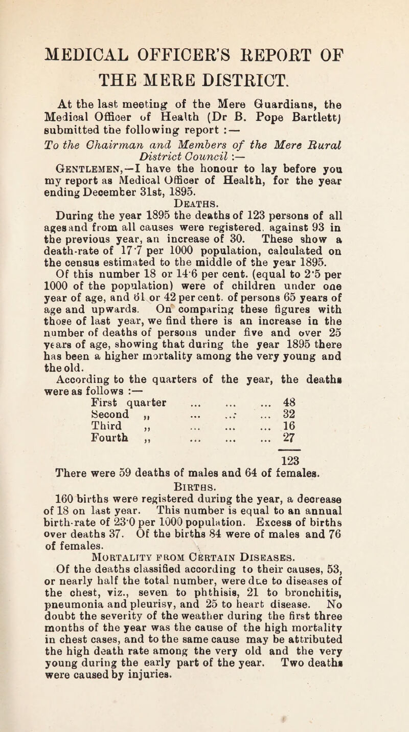 MEDICAL OFFICER’S REPORT OF THE MERE DISTRICT. Guardians, the Pope Bartlett) At the last meeting of the Mere Medical Officer of Health (Dr B. submitted the following report : — To the Chairman and Members of the Mere Rural District Council:— Gentlemen,—I have the honour to lay before you my report as Medical Officer of Health, for the year ending December 31st, 1895. Deaths. During the year 1895 the deaths of 123 persons of all ages and from all causes were registered, against 93 in the previous year, an increase of 30. These show a death-rate of 17’7 per 1000 population, calculated on the census estimated to the middle of the year 1895. Of this number 18 or 14’6 per cent, (equal to 2'5 per 1000 of the population) were of children under one year of age, and dl or 42 per cent, of persons 65 years of age and upwards. On comparing these hgures with those of last year, we find there is an increase in the number of deaths of persons under five and over 25 years of age, showing that during the year 1895 there has been a higher mortality among the very young and the old. According to the quarters of the year, were as follows :— First quarter . Second „ Third ,, . Fourth „ . the deaths 48 32 16 27 123 There were 59 deaths of males and 64 of females. Births. 160 births were registered during the year, a decrease of 18 on last year. This number is equal to an annual birth-rate of 23’0 per 1000 population. Excess of births over deaths 37. Of the births 84 were of males and 76 of females. Mortality prom Certain Diseases. Of the deaths classified according to their causes, 53, or nearly half the total number, were due to diseases of the chest, viz., seven to phthisis, 21 to bronchitis, pneumonia and pleurisy, and 25 to heart disease. No doubt the severity of the weather during the first three months of the year was the cause of the high mortality in chest cases, and to the same cause may be attributed the high death rate among the very old and the very young during the early part of the year. Two deaths were caused by injuries.