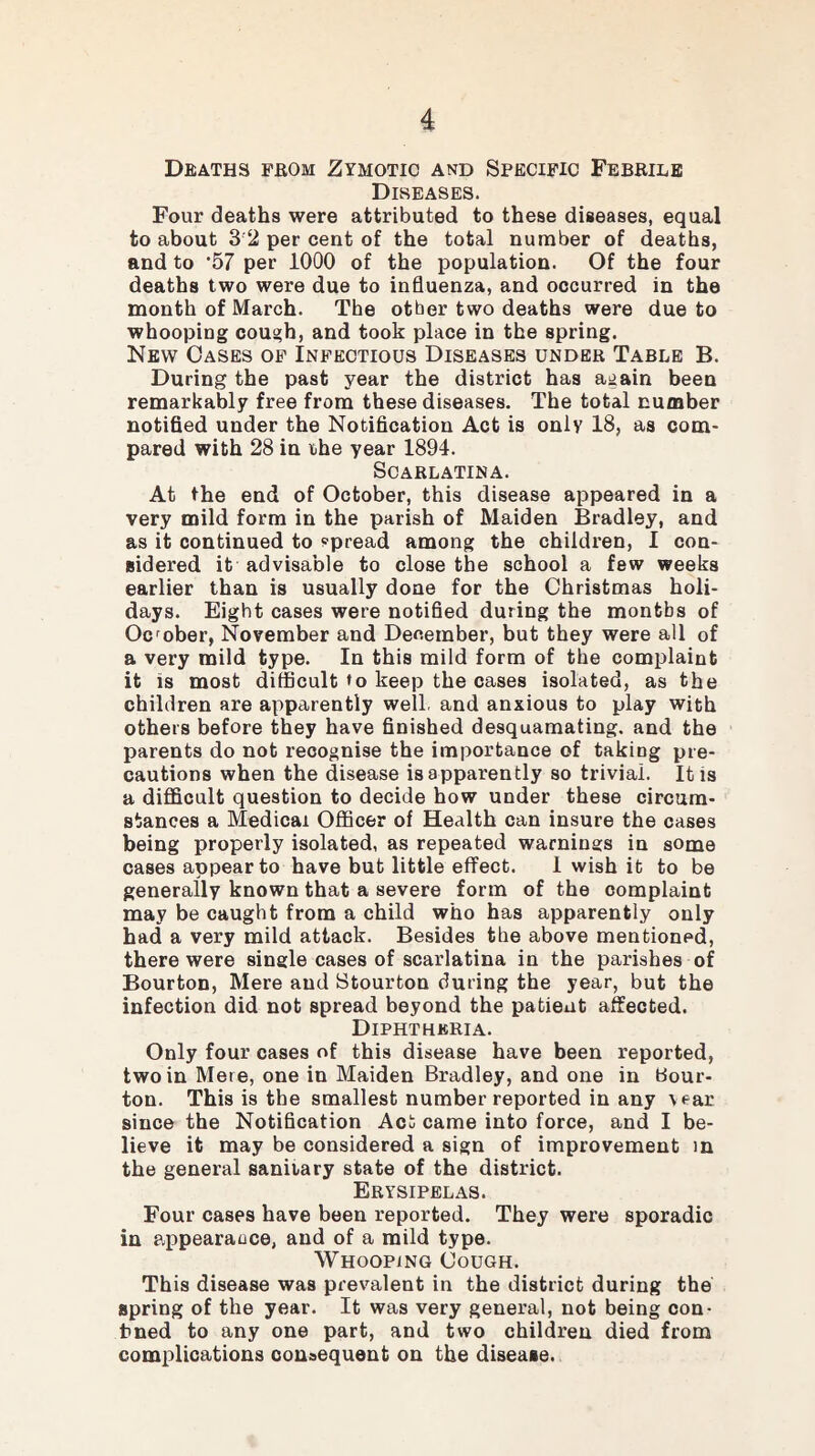 Deaths from Zymotic and Specific Febrile Diseases. Four deaths were attributed to these diseases, equal to about 3'2 per cent of the total number of deaths, and to ’57 per 1000 of the population. Of the four deaths two were due to influenza, and occurred in the month of March. The other two deaths were due to whooping coui?h, and took place in the spring. New Oases of Infectious Diseases under Table B. During the past year the district has again been remarkably free from these diseases. The total number notified under the Notification Act is only 18, as com¬ pared with 28 in the year 1894. Scarlatina. At the end of October, this disease appeared in a very mild form in the parish of Maiden Bradley, and as it continued to spread among the children, I con¬ sidered it advisable to close the school a few weeks earlier than is usually done for the Christmas holi¬ days. Eight cases were notified during the months of October, November and December, but they were all of a very mild type. In this mild form of the complaint it is most difficult to keep the cases isolated, as the children are apparently well, and anxious to play with others before they have finished desquamating, and the parents do not recognise the importance of taking pre¬ cautions when the disease is apparently so trivial. It is a difficult question to decide how under these circum¬ stances a Medical Officer of Health can insure the cases being properly isolated, as repeated warnings in some cases appear to have but little effect. 1 wish it to be generally known that a severe form of the complaint may be caught from a child who has apparently only had a very mild attack. Besides the above mentioned, there were single cases of scarlatina in the parishes of Bourton, Mere and Stourton during the year, but the infection did not spread beyond the patient affected. Diphtheria. Only four cases of this disease have been reported, two in Mere, one in Maiden Bradley, and one in Bour¬ ton. This is the smallest number reported in any vear since the Notification Act came into force, and I be¬ lieve it may be considered a sign of improvement in the general sanitary state of the district. Erysipelas. Four cases have been reported. They were sporadic in appearance, and of a mild type. Whooping Cough. This disease was prevalent in the district during the spring of the year. It was very general, not being con¬ fined to any one part, and two children died from complications consequent on the disease.