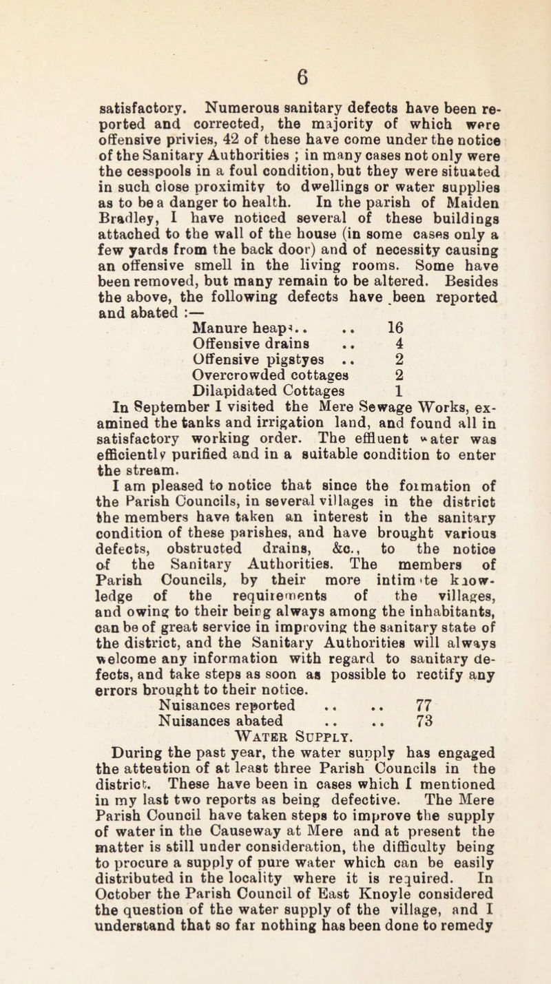satisfactory. Numerous sanitary defects have been re¬ ported and corrected, the majority of which were offensive privies, 42 of these have come under the notice of the Sanitary Authorities ; in many cases not only were the cesspools in a foul condition, but they were situated in such close proximity to dwellings or water supplies as to be a danger to health. In the parish of Maiden Bradley, I have noticed several of these buildings attached to the wall of the house (in some cases only a few yards from the back door) and of necessity causing an offensive smell in the living rooms. Some have been removed, but many remain to be altered. Besides the above, the following defects have been reported and abated :— Manure heap . .. 16 Offensive drains .. 4 Offensive pigstyes .. 2 Overcrowded cottages 2 Dilapidated Cottages 1 In September I visited the Mere Sewage Works, ex¬ amined the tanks and irrigation land, and found all in satisfactory working order. The effluent water was efficiently purified and in a suitable condition to enter the stream. I am pleased to notice that since the formation of the Parish Councils, in several villages in the district the members have taken an interest in the sanitary condition of these parishes, and have brought various defects, obstructed drains, &c., to the notice of the Sanitary Authorities. The members of Parish Councils, by their more intira'te know¬ ledge of the requirements of the villages, and owing to their beicg always among the inhabitants, can be of great service in improving the sanitary state of the district, and the Sanitary Authorities will always welcome any information with regard to sanitary de¬ fects, and take steps as soon as possible to rectify any errors brought to their notice. Nuisances reported .. .. 77 Nuisances abated .. .. 73 Water Supply. During the past year, the water supply has engaged the attention of at least three Parish Councils in the district. These have been in cases which I mentioned in my last two reports as being defective. The Mere Parish Council have taken steps to improve the supply of water in the Causeway at Mere and at present the matter is still under consideration, the difficulty being to procure a supply of pure water which can be easily distributed in the locality where it is required. In October the Parish Council of East Knoyle considered the question of the water supply of the village, and I understand that so far nothing has been done to remedy