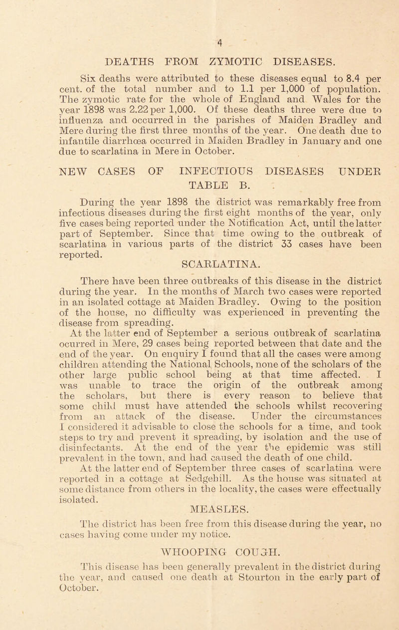 DEATHS FROM ZYMOTIC DISEASES. Six deaths were attributed to these diseases equal to 8.4 per cent, of the total number and to 1.1 per 1,000 of population. The zymotic rate for the whole of England and Wales for the year 1898 was 2.22 per 1,000. Of these deaths three were due to influenza and occurred in the parishes of Maiden Bradley and Mere during the first three months of the year. One death due to infantile diarrhoea occurred in Maiden Bradley in lanuary and one due to scarlatina in Mere in October. NEW CASES OF INFECTIOUS DISEASES UNDER TABLE B. During the year 1898 the district was remarkably free from infectious diseases during the first eight months of the year, only five cases being reported under the N otification Act, until the latter part of September. Since that time owing to the outbreak of scarlatina in various parts of the district 33 cases have been reported. SCARLATINA. There have been three outbreaks of this disease in the district during the year. In the months of March two cases were reported in an isolated cottage at Maiden Bradley. Owing to the position of the house, no difficulty was experienced in preventing the disease from spreading. At the latter end of September a serious outbreak of scarlatina ocurred in Mere, 29 cases being reported between that date and the end of the year. On enquiry I found that all the cases were among children attending the National Schools, none of the scholars of the other large public school being at that time affected. I was unable to trace the origin of the outbreak among the scholars, but there is every reason to believe that some child must have attended the schools whilst recovering from an attack of the disease. Under the circumstances I considered it advisable to close the schools for a time, and took steps to try and prevent it spreading, by isolation and the use of disinfectants. At the end of the year the epidemic was still prevalent in the town, and had caused the death of one child. At the latter end of September three cases of scarlatina were reported in a cottage at Sedgehill. As the house was situated at some distance from others in the locality, the cases were effectually isolated. MEASLES. The district has been free from this disease during the year, no cases having come under my notice. WHOOPING COUGH. This disease has been generally prevalent in the district during the year, and caused one death at Stourton in the early part of October.