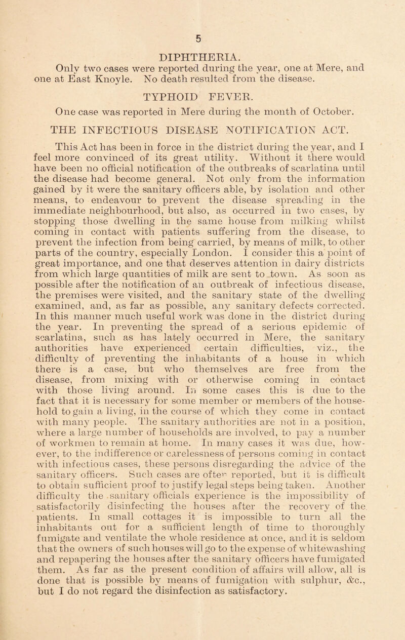 DIPHTHERIA. Only two cases were reported during the year, one at Mere, and one at East Knoyle. No death resulted from the disease. TYPHOID FEVER. One case was reported in Mere during the month of October. THE INFECTIOUS DISEASE NOTIFICATION ACT. This Act has been in force in the district during the year, and I feel more convinced of its great utility. Without it there would have been no official notification of the outbreaks of scarlatina until the disease had become general. Not only from the information gained by it were the sanitary officers able, by isolation and other means, to endeavour to prevent the disease spreading in the immediate neighbourhood, but also, as occurred in two cases, by stopping those dwelling in the same house from milking whilst coming in contact with patients suffering from the disease, to prevent the infection from being carried, by means of milk, to other parts of the country, especially London. I consider this a point of great importance, and one that deserves attention in dairy districts from which large quantities of milk are sent to town. As soon as possible after the notification of an outbreak of infectious disease, the premises were visited, and the sanitary state of the dwelling examined, and, as far as possible, any sanitary defects corrected. In this manner much useful work was done in the district during the year. In preventing the spread of a serious epidemic of scarlatina, such as has lately occurred in Mere, the sanitary authorities have experienced certain difficulties, viz., the difficulty of preventing the inhabitants of a house in which there is a case, but who themselves are free from the disease, from mixing with or otherwise coming in contact with those living around. In some cases this is due to the fact that it is necessary for some member or members of the house¬ hold to gain a living, in the course of which they come in contact with many people. The sanitary authorities are not in a position, where a large number of households are involved, to pay a number of workmen to remain at home. In many cases it was due, how¬ ever, to the indifference or carelessness of persons coming in contact with infectious cases, these persons disregarding the advice of the sanitary officers. Such cases are ofte1^ reported, but it is difficult to obtain sufficient proof to justify legal steps being taken. Another difficulty the . sanitary officials experience is the impossibility of satisfactorily disinfecting the houses after the recovery of the patients. In small cottages it is impossible to turn all the inhabitants out for a sufficient length of time to thoroughly fumigate and ventilate the whole residence at once, and it is seldom that the owners of such houses will go to the expense of whitewashing and repapering the houses after the sanitary officers have fumigated them. As far as the present condition of affairs will allow, all is done that is possible by means of fumigation with sulphur, &c., but I do not regard the disinfection as satisfactory.