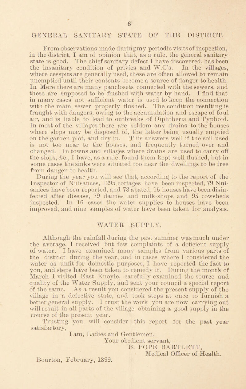 GENERAL SANITARY STATE OF THE DISTRICT. From observations made during my periodic visits of inspection, in the district, I am of opinion that, as a rule, the general sanitary state is good. The chief sanitary defect I have discovered, has been the insanitary condition of privies and W.C’s. In the villages, where cesspits are generally used, these are often allowed to remain unemptied until their contents become a source of danger to health. In Mere there are many panclosets connected with the sewers, and these are supposed to be flushed with water by hand. I find that in many cases not sufficient water is used to keep the connection with the main sewer properly flushed. The condition resulting is fraught with dangers, owing to the accumulation and escape of foul air, and is liable to lead to outbreaks of Diphtheria and Typhoid. In most of the villages there are seldom any drains to the houses where slops may be disposed of, the latter being usually emptied on the garden plot, and dry in. This answers well if the soil used is not too near to the houses, and frequently turned over and changed. In towns and villages where drains are used to carry off the slops, &c., I have, as a rule, found them kept well flushed, but in some cases the sinks were situated too near the dwellings to be free from danger to health. During the year you will see that, according to the report of the Inspector of Nuisances, 1295 cottages have been inspected, 79 Nui¬ sances have been reported, and 78 abated, 16 houses have been disin¬ fected after disease, 79 dairies and milk-shops and 93 cowsheds inspected. In 16 cases the water supplies to houses have been improved, and nine samples of water have been taken for analysis. WATER SUPPLY. Although the rainfall during the past summer was much under the average, I received but few complaints of a deficient supply of water. I have examined many samples from various parts of the district during the year, and in cases where I considered the water as unfit for domestic purposes, I have reported the fact to you, and steps have been taken to remedy it. During the month of March I visited East Ivnoyle, carefully examined the source and quality of the Water Supply, and sent your council a special report of the same. As a result you considered the present supply of the village in a defective state, and took steps at once to furnish a better general supply. I trust the work you are now carrying out will result in all parts of the village obtaining a good supply in the course of the present year. Trusting you will consider this report for the past year satisfactory, lam, Ladies and Gentlemen, Your obedient servant, B. POPE BARTLETT, Medical Officer of Health. Bourton, February, 1899.