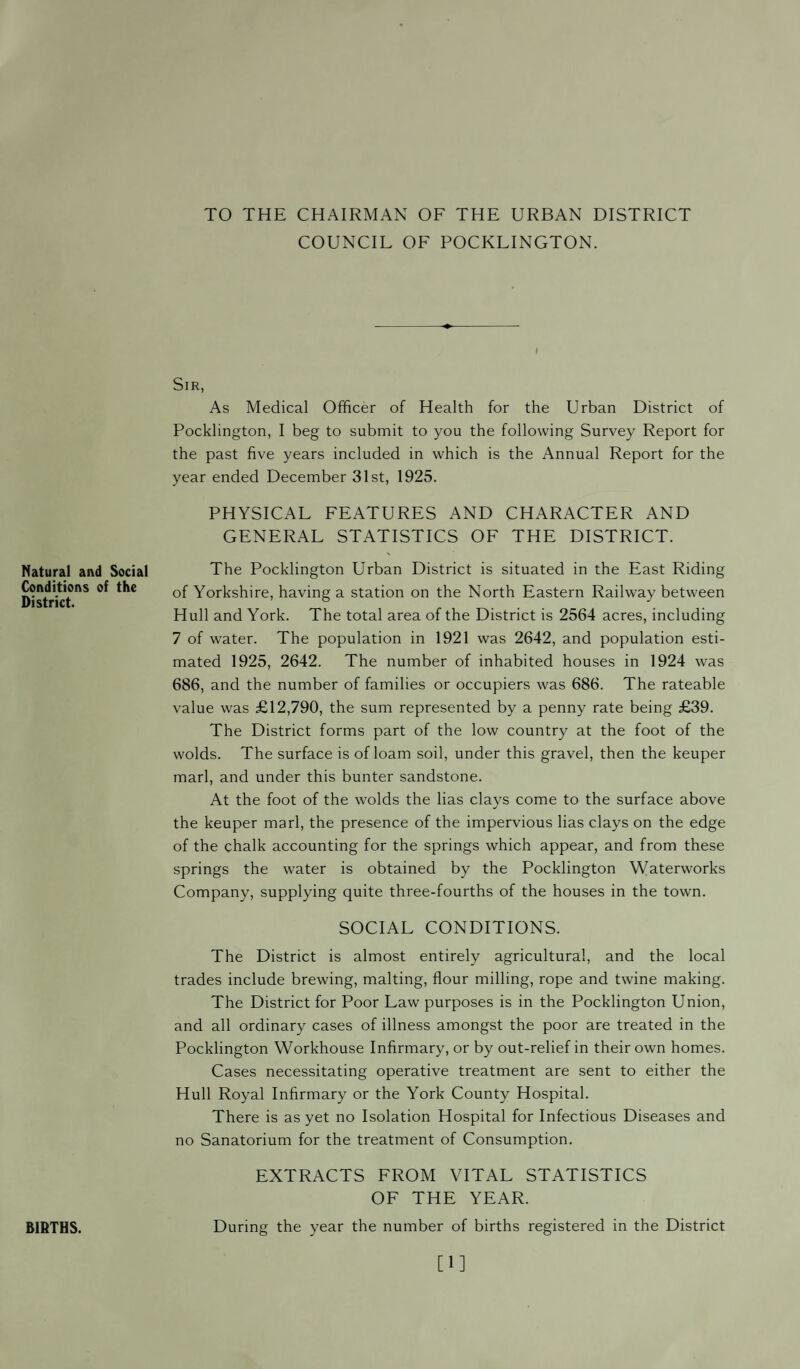 TO THE CHAIRMAN OF THE URBAN DISTRICT COUNCIL OF POCKLINGTON. I Sir, As Medical Officer of Health for the Urban District of Pocklington, I beg to submit to you the following Survey Report for the past five years included in which is the Annual Report for the year ended December 31st, 1925. PHYSICAL FEATURES AND CHARACTER AND GENERAL STATISTICS OF THE DISTRICT. Natural and Social Conditions of the District. The Pocklington Urban District is situated in the East Riding of Yorkshire, having a station on the North Eastern Railway between Hull and York. The total area of the District is 2564 acres, including 7 of water. The population in 1921 was 2642, and population esti¬ mated 1925, 2642. The number of inhabited houses in 1924 was 686, and the number of families or occupiers was 686. The rateable value was £12,790, the sum represented by a penny rate being £39. The District forms part of the low country at the foot of the wolds. The surface is of loam soil, under this gravel, then the keuper marl, and under this bunter sandstone. At the foot of the wolds the lias clays come to the surface above the keuper marl, the presence of the impervious lias clays on the edge of the chalk accounting for the springs which appear, and from these springs the water is obtained by the Pocklington Waterworks Company, supplying quite three-fourths of the houses in the town. SOCIAL CONDITIONS. The District is almost entirely agricultural, and the local trades include brewing, malting, flour milling, rope and twine making. The District for Poor Law purposes is in the Pocklington Union, and all ordinary cases of illness amongst the poor are treated in the Pocklington Workhouse Infirmary, or by out-relief in their own homes. Cases necessitating operative treatment are sent to either the Hull Royal Infirmary or the York County Hospital. There is as yet no Isolation Hospital for Infectious Diseases and no Sanatorium for the treatment of Consumption. EXTRACTS FROM VITAL STATISTICS OF THE YEAR. BIRTHS. During the year the number of births registered in the District [1]