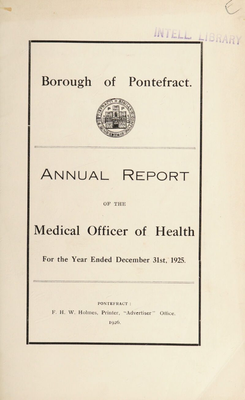 & £ >*, Borough of Pontefract. Annual Report OF THE Medical Officer of Health For the Year Ended December 31st, 1925. PONTEFRACT : F. H. W. Holmes, Printer, “Advertiser” Office. 1926.