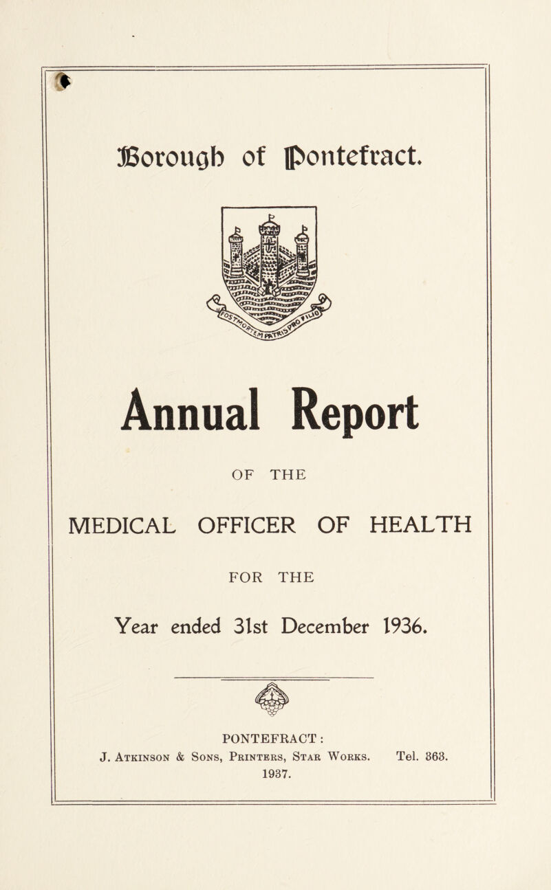 9 Borouob of Pontefract. Annual Report OF THE MEDICAL OFFICER OF HEALTH FOR THE Year ended 3lst December 1936. PONTEFRACT: J. Atkinson & Sons, Printers, Star Works. Tel. 363. 1937.