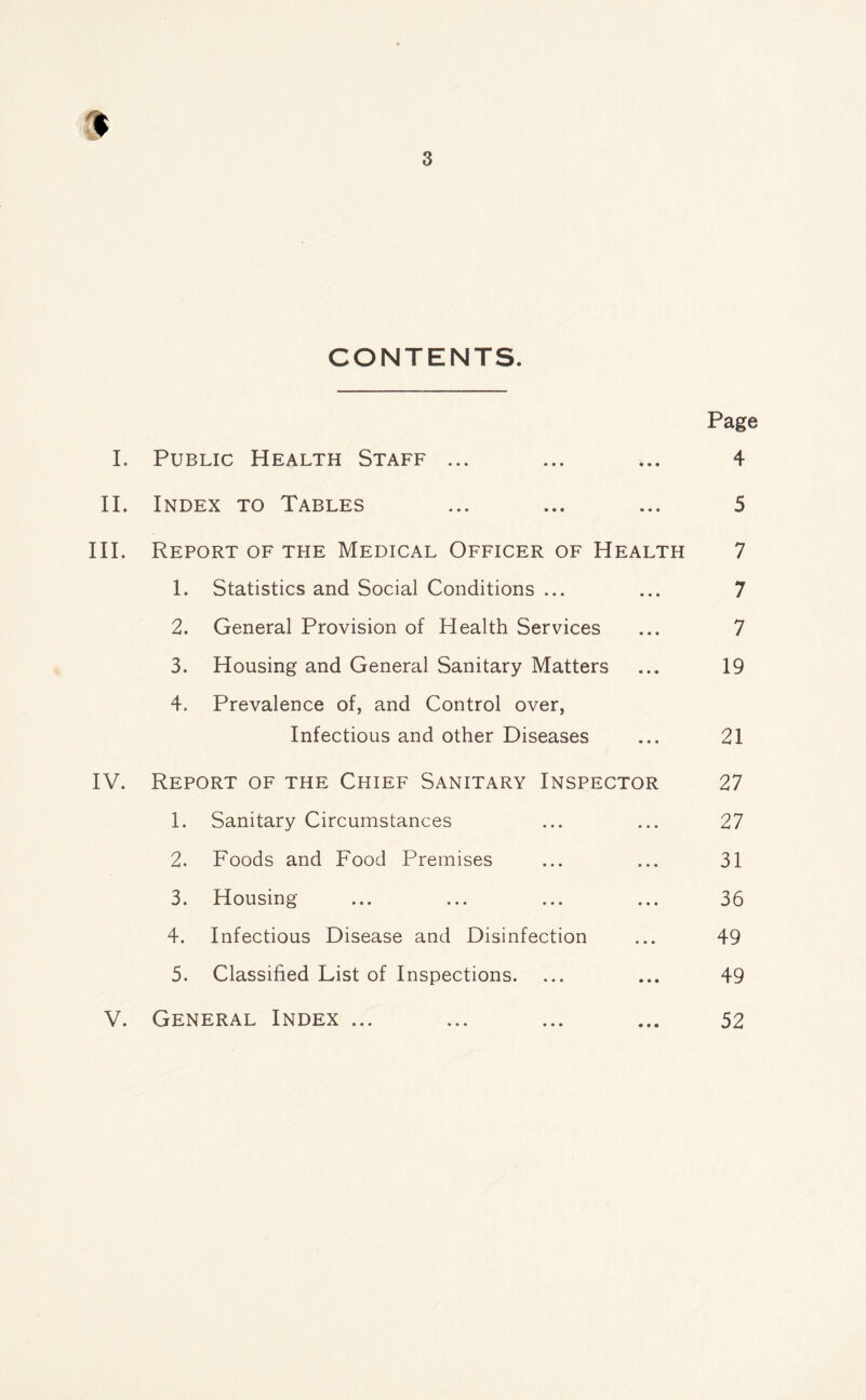 9 3 CONTENTS. Page I. Public Health Staff ... ... ... 4 II. Index to Tables ... ... ... 5 III. Report of the Medical Officer of Health 7 1. Statistics and Social Conditions ... ... 7 2. General Provision of Health Services ... 7 3. Housing and General Sanitary Matters ... 19 4. Prevalence of, and Control over, Infectious and other Diseases ... 21 IV. Report of the Chief Sanitary Inspector 27 1. Sanitary Circumstances ... ... 27 2. Foods and Food Premises ... ... 31 3. Housing ... ... ... ... 36 4. Infectious Disease and Disinfection ... 49 5. Classified List of Inspections. ... ... 49 V. General Index ... ... ... ... 52