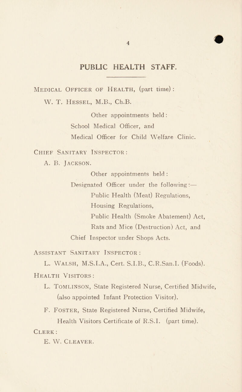 PUBLIC HEALTH STAFF. Medical Officer of Health, (part time) : W. T. Hessel, M.B., Ch.B. Other appointments held : School Medical Officer, and Medical Officer for Child Welfare Clinic. Chief Sanitary Inspector : A. B. Jackson. Other appointments held : Designated Officer under the following:— Public Health (Meat) Regulations, Housing Regulations, Public Health (Smoke Abatement) Act, Rats and Mice (Destruction) Act, and Chief Inspector under Shops Acts. Assistant Sanitary Inspector : L. Walsh, M.S.I.A., Cert. S.I.B., C.R.San.I. (Foods). Health Visitors: L. Tomlinson, State Registered Nurse, Certified Midwife, (also appointed Infant Protection Visitor). F. Foster, State Registered Nurse, Certified Midwife, Health Visitors Certificate of R.S.I. (part time). Clerk: E. W. Cleaver.