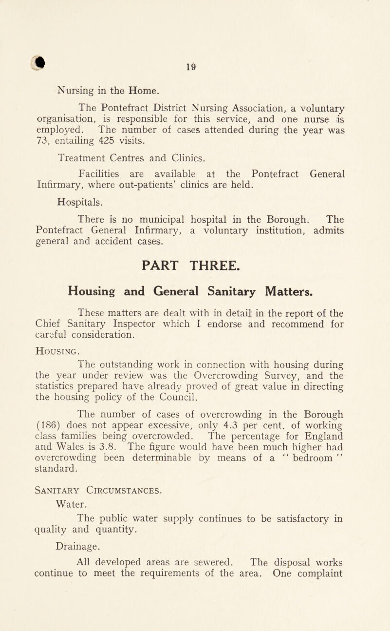 Nursing in the Home. The Pontefract District Nursing Association, a voluntary organisation, is responsible for this service, and one nurse is employed. The number of cases attended during the year was 73, entailing 425 visits. Treatment Centres and Clinics. Facilities are available at the Pontefract General Infirmary, where out-patients’ clinics are held. Hospitals. There is no municipal hospital in the Borough. The Pontefract General Infirmary, a voluntary institution, admits general and accident cases. PART THREE, Housing and General Sanitary Matters. These matters are dealt with in detail1 in the report of the Chief Sanitary Inspector which I endorse and recommend for careful consideration. Housing. The outstanding work in connection with housing during the year under review was the Overcrowding Survey, and the statistics prepared have already proved of great value in directing the housing policy of the Council. The number of cases of overcrowding in the Borough (186) does not appear excessive, only 4.3 per cent, of working class families being overcrowded. The percentage for England and Wales is 3.8. The figure would have been much higher had overcrowding been determinable by means of a “ bedroom ” standard. Sanitary Circumstances. Water. The public water supply continues to be satisfactory in quality and quantity. Drainage. All developed areas are sewered. The disposal works continue to meet the requirements of the area. One complaint