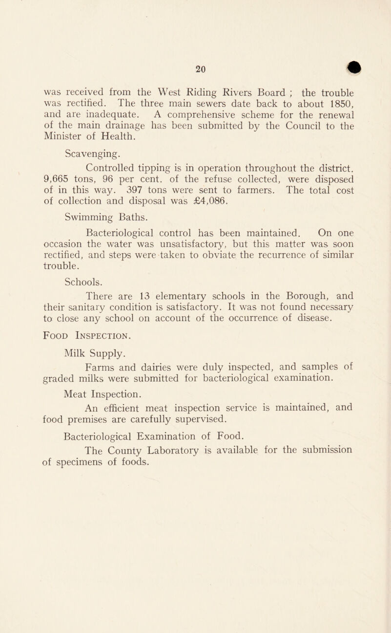 + was received from the West Riding Rivers Board ; the trouble was rectified. The three main sewers date back to about 1850, and are inadequate. A comprehensive scheme for the renewal of the main drainage has been submitted by the Council to the Minister of Health. Scavenging. Controlled tipping is in operation throughout the district. 9,665 tons, 96 per cent, of the refuse collected, were disposed of in this way. 397 tons were sent to farmers. The total cost of collection and disposal was £4,086, Swimming Baths. Bacteriological control has been maintained. On one occasion the water was unsatisfactory, but this matter was soon rectified, and steps were taken to obviate the recurrence of similar trouble. Schools. There are 13 elementary schools in the Borough, and their sanitary condition is satisfactory. It was not found necessary to: close any school on account of the occurrence of disease. Food Inspection. Milk Supply. Farms and dairies were duly inspected, and samples of graded milks were submitted for bacteriological examination. Meat Inspection. An efficient meat inspection service is maintained, and food premises are carefully supervised. Bacteriological Examination of Food. The County Laboratory is available for the submission of specimens of foods.