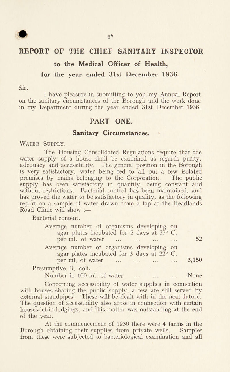 REPORT OF THE CHIEF SANITARY INSPECTOR to the Medical Officer of Health, for the year ended 31st December 1936. Sir, I have pleasure in submitting to* you my Annual Report on the sanitary circumstances of the Borough and the work done in my Department during the year ended 31st December 1936. PART ONE. Sanitary Circumstances. Water Supply. The Housing Consolidated Regulations require that the water supply of a house shall be examined as regards purity, adequacy and accessibility. The general position in the Borough is very satisfactory, water being fed to all but a few isolated premises by mains belonging to the Corporation. The public supply has been satisfactory in quantity, being constant and without restrictions. Bacterial control has been maintained, and has proved the water to be satisfactory in quality, as the following report on a sample of water drawn from a tap at the Headlands Road Clinic will show :— Bacterial content. Average number of organisms developing on agar plates incubated for 2 days at 37° C. per ml. of water ... ... ... ... 52 Average number of organisms developing on agar plates incubated for 3 days at 22° C. per ml. of water ... ... ... ... 3,150 Presumptive B. coli. Number in 100 ml. of water ... ... ... None Concerning accessibility of water supplies in connection with houses sharing the public supply, a few are still served by external standpipes. These will be dealt with in the near future. The question of accessibility also arose in connection with certain houses-let-in-lodgings, and this matter was outstanding at the end of the year. At the commencement of 1936 there were 4 farms in the Borough obtaining their supplies from private wells. Samples from these were subjected to bacteriological examination and all