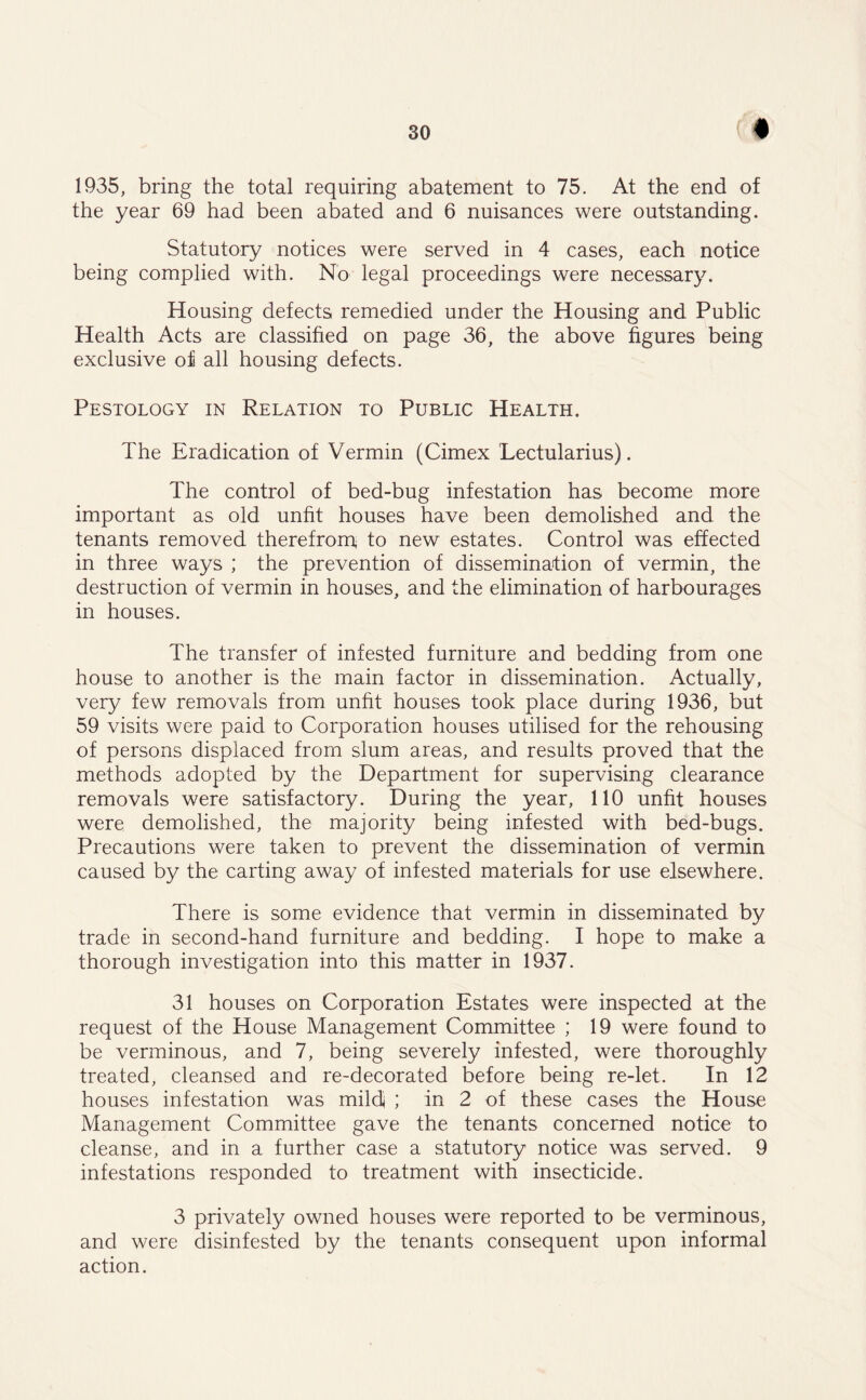 « 1935, bring the total requiring abatement to 75. At the end of the year 69 had been abated and 6 nuisances were outstanding. Statutory notices were served in 4 cases, each notice being complied with. No legal proceedings were necessary. Housing defects remedied under the Housing and Public Health Acts are classified on page 36, the above figures being exclusive of all housing defects. Pestology in Relation to Public Health. The Eradication of Vermin (Cimex Lectularius). The control of bed-bug infestation has become more important as old unfit houses have been demolished and the tenants removed therefrom to new estates. Control was effected in three ways ; the prevention of dissemination of vermin, the destruction of vermin in houses, and the elimination of harbourages in houses. The transfer of infested furniture and bedding from one house to another is the main factor in dissemination. Actually, very few removals from unfit houses took place during 1936, but 59 visits were paid to Corporation houses utilised for the rehousing of persons displaced from slum areas, and results proved that the methods adopted by the Department for supervising clearance removals were satisfactory. During the year, 110 unfit houses were demolished, the majority being infested with bed-bugs. Precautions were taken to prevent the dissemination of vermin caused by the carting away of infested materials for use elsewhere. There is some evidence that vermin in disseminated by trade in second-hand furniture and bedding. I hope to make a thorough investigation into this matter in 1937. 31 houses on Corporation Estates were inspected at the request of the House Management Committee ; 19 were found to be verminous, and 7, being severely infested, were thoroughly treated, cleansed and re-decorated before being re-let. In 12 houses infestation was mild ; in 2 of these cases the House Management Committee gave the tenants concerned notice to cleanse, and in a further case a statutory notice was served. 9 infestations responded to treatment with insecticide. 3 privately owned houses were reported to be verminous, and were disinfested by the tenants consequent upon informal action.