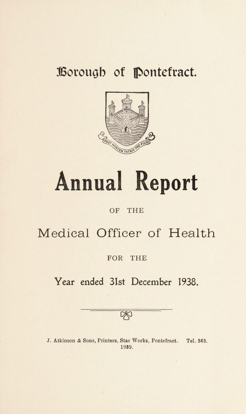 Bovouob of Pontefract. Medical Officer of Health FOR THE Year ended 3lst December 1938. J. Atkinson & Sons, Printers, Star Works, Pontefract. Tel. 363. 1939.