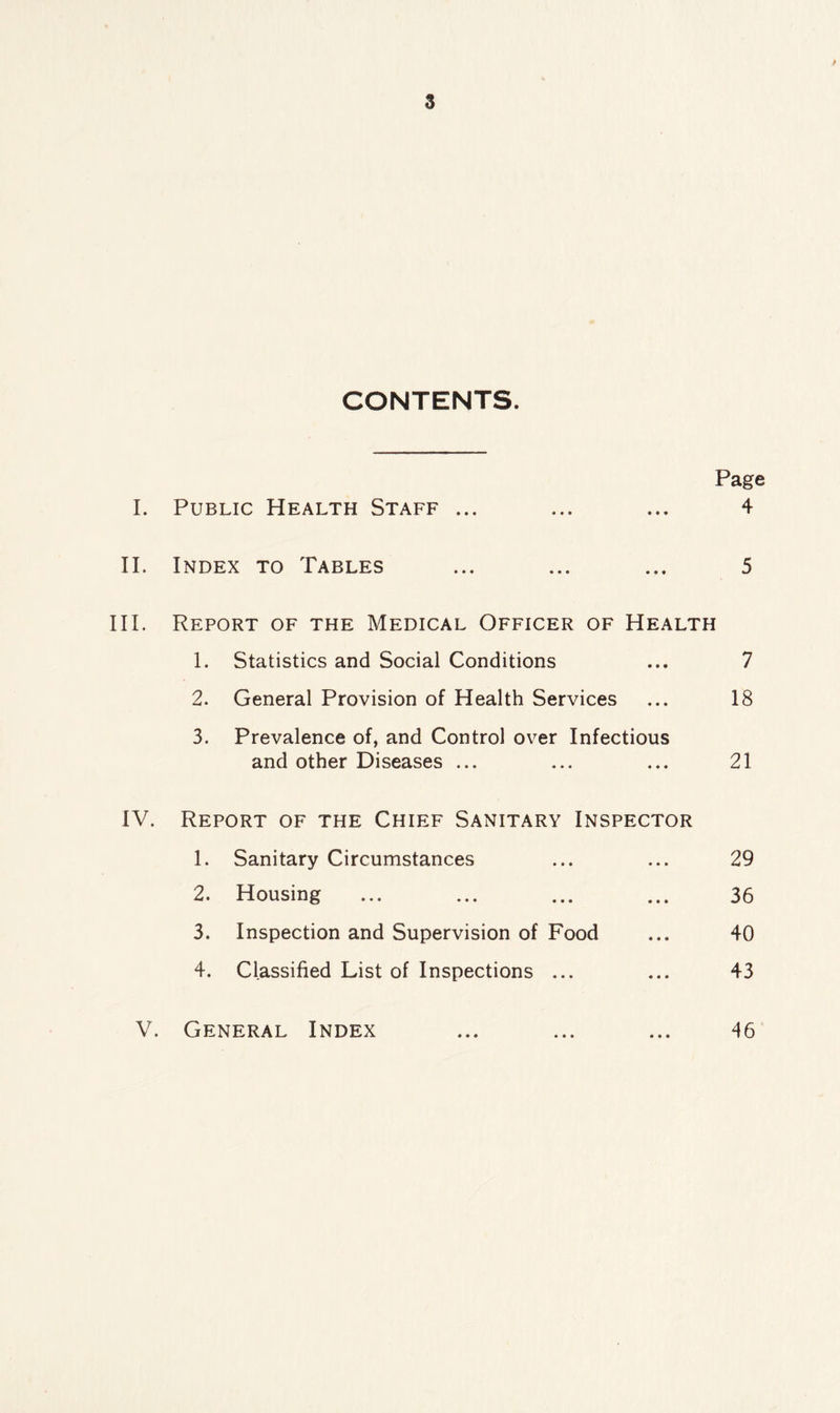 CONTENTS. Page I. Public Health Staff ... ... ... 4 II. Index to Tables ... ... ... 5 III. Report of the Medical Officer of Health 1. Statistics and Social Conditions ... 7 2. General Provision of Health Services ... 18 3. Prevalence of, and Control over Infectious and other Diseases ... ... ... 21 IV. Report of the Chief Sanitary Inspector 1. Sanitary Circumstances ... ... 29 2. Housing ... ... ... ... 36 3. Inspection and Supervision of Food ... 40 4. Classified List of Inspections ... ... 43 V. General Index ... ... ... 46