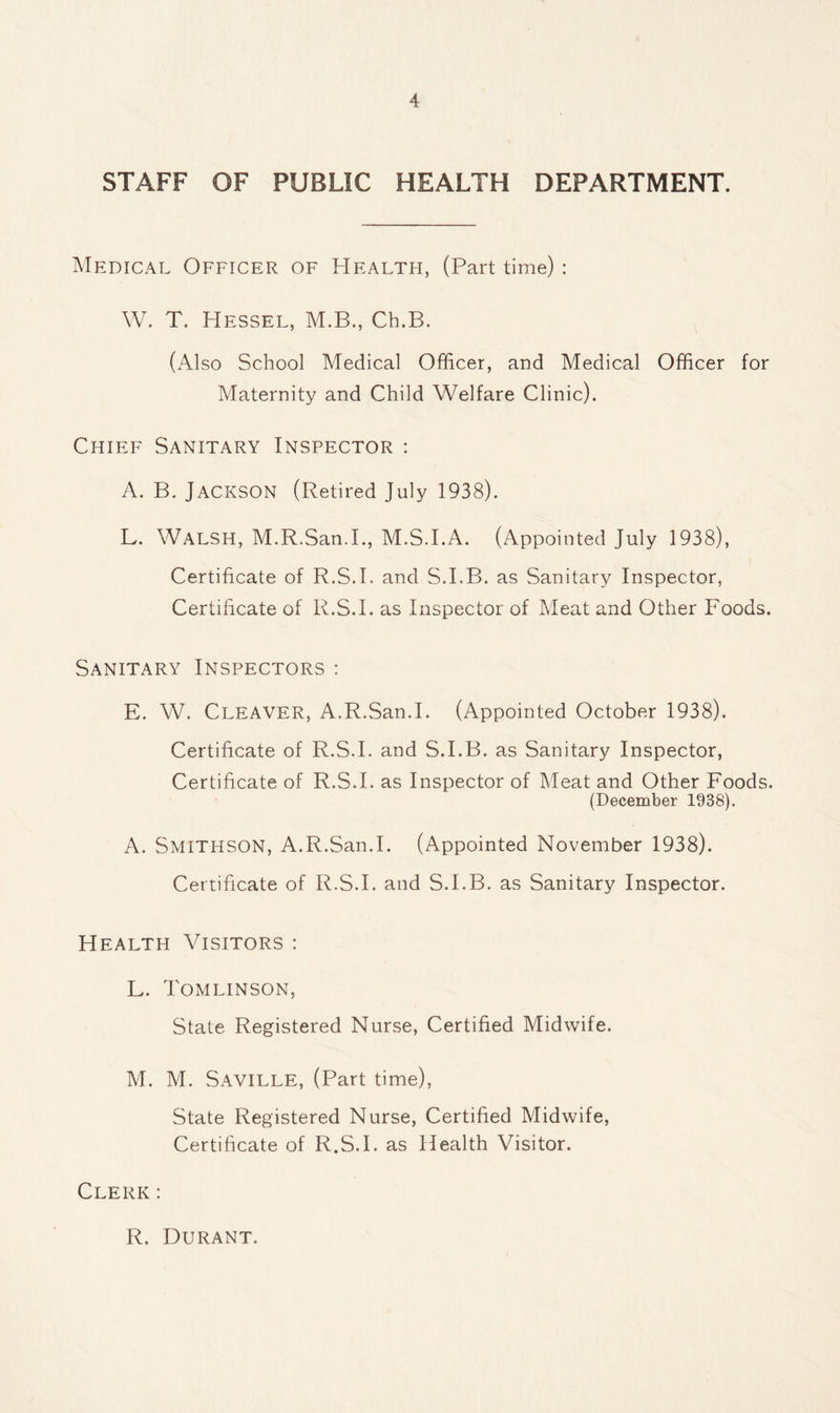 STAFF OF PUBLIC HEALTH DEPARTMENT. Medical Officer of Health, (Part time): W. T. Hessel, M.B., Cb.B. (Also School Medical Officer, and Medical Officer for Maternity and Child Welfare Clinic). Chief Sanitary Inspector : A. B. Jackson (Retired July 1938). L. Walsh, M.R.San.I., M.S.I.A. (Appointed July 1938), Certificate of R.S.I. and S.I.B. as Sanitary Inspector, Certificate of R.S.I. as Inspector of Meat and Other Foods. Sanitary Inspectors : E. W. Cleaver, A.R.San.I. (Appointed October 1938). Certificate of R.S.I. and S.I.B. as Sanitary Inspector, Certificate of R.S.I. as Inspector of Meat and Other Foods. (December 1938). A. Smithson, A.R.San.I. (Appointed November 1938). Certificate of R.S.I. and S.I.B. as Sanitary Inspector. Health Visitors : L. Tomlinson, State Registered Nurse, Certified Midwife. M. M. Saville, (Part time), State Registered Nurse, Certified Midwife, Certificate of R.S.I. as Health Visitor. Clerk: R. Durant.