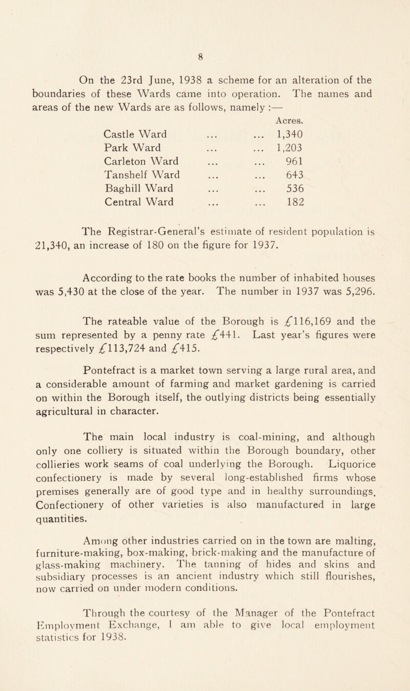 On the 23rd June, 1938 a scheme for an alteration of the boundaries of these Wards came into operation. The names and areas of the new Wards are as follows, namely :— Acres. Castle Ward ... 1,340 Park Ward ... 1,203 Carleton Ward 961 TanshelfWard 643 Baghill Ward 536 Central Ward 182 The Registrar-General’s estimate of resident population is 21,340, an increase of 180 on the figure for 1937. According to the rate books the number of inhabited houses was 5,430 at the close of the year. The number in 1937 was 5,296. The rateable value of the Borough is £\ 16,169 and the sum represented by a penny rate /441. Last year’s figures were respectively ^113,724 and ,£415. Pontefract is a market town serving a large rural area, and a considerable amount of farming and market gardening is carried on within the Borough itself, the outlying districts being essentially agricultural in character. The main local industry is coal-mining, and although only one colliery is situated within the Borough boundary, other collieries work seams of coal underlying the Borough. Liquorice confectionery is made by several long-established firms whose premises generally are of good type and in healthy surroundings. Confectionery of other varieties is also manufactured in large quantities. Among other industries carried on in the town are malting, furniture-making, box-making, brick-making and the manufacture of glass-making machinery. The tanning of hides and skins and subsidiary processes is an ancient industry which still flourishes, now carried on under modern conditions. Through the courtesy of the Manager of the Pontefract Employment Exchange, l am able to give local employment statistics for 1938.