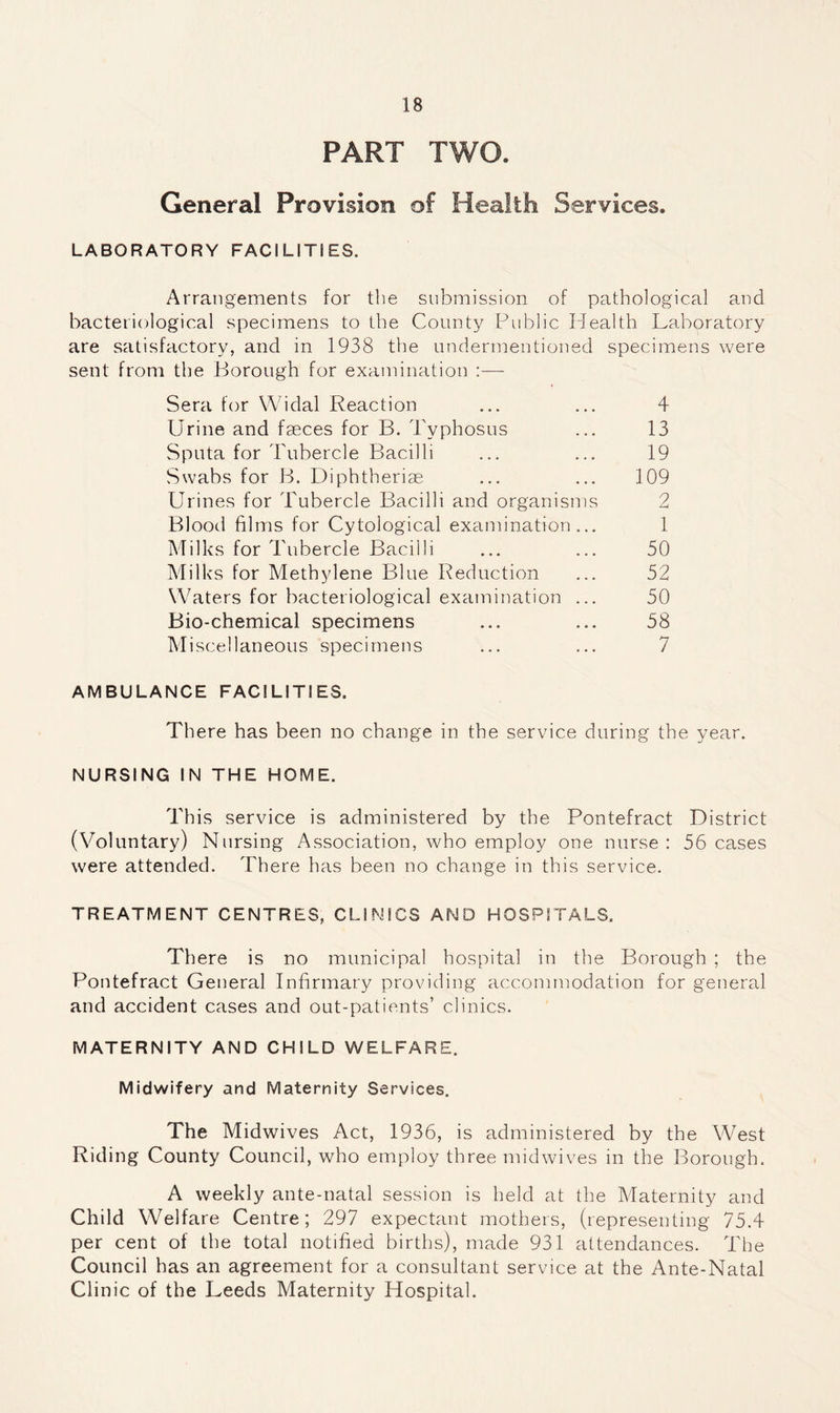 PART TWO. General Provision of Health Services. LABORATORY FACILITIES. Arrangements for the submission of pathological and bacteriological specimens to the County Public Health Laboratory are satisfactory, and in 1938 the undermentioned specimens were sent from the Borough for examination :— Sera for Widal Reaction ... ... 4 Urine and faeces for B. Typhosus ... 13 Sputa for Tubercle Bacilli ... ... 19 Swabs for B. Diphtheriae ... ... 109 Urines for Tubercle Bacilli and organisms 2 Blood films for Cytological examination... 1 Milks for Tubercle Bacilli ... ... 50 Milks for Methylene Blue Reduction ... 52 Waters for bacteriological examination ... 50 Bio-chemical specimens ... ... 58 Miscellaneous specimens ... ... 7 AMBULANCE FACILITIES. There has been no change in the service during the year. NURSING IN THE HOME. This service is administered by the Pontefract District (Voluntary) Nursing Association, who employ one nurse: 56 cases were attended. There has been no change in this service. TREATMENT CENTRES, CLINICS AND HOSPITALS. There is no municipal hospital in the Borough ; the Pontefract General Infirmary providing accommodation for general and accident cases and out-patients’ clinics. MATERNITY AND CHILD WELFARE. Midwifery and Maternity Services. The Midwives Act, 1936, is administered by the West Riding County Council, who employ three mid wives in the Borough. A weekly ante-natal session is held at the Maternity and Child Welfare Centre; 297 expectant mothers, (representing 75.4 per cent of the total notified births), made 931 attendances. The Council has an agreement for a consultant service at the Ante-Natal Clinic of the Leeds Maternity Hospital.