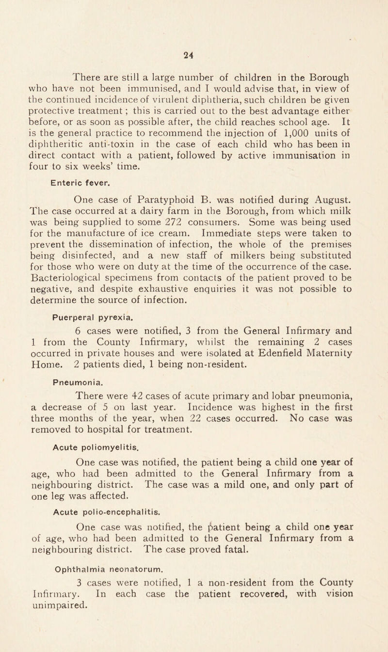 There are still a large number of children in the Borough who have not been immunised, and I would advise that, in view of the continued incidence of virulent diphtheria, such children be given protective treatment; this is carried out to the best advantage either before, or as soon as possible after, the child reaches school age. It is the general practice to recommend the injection of 1,000 units of diphtheritic anti-toxin in the case of each child who has been in direct contact with a patient, followed by active immunisation in four to six weeks’ time. Enteric fever. One case of Paratyphoid B. was notified during August. The case occurred at a dairy farm in the Borough, from which milk was being supplied to some 272 consumers. Some was being used for the manufacture of ice cream. Immediate steps were taken to prevent the dissemination of infection, the whole of the premises being disinfected, and a new staff of milkers being substituted for those who were on duty at the time of the occurrence of the case. Bacteriological specimens from contacts of the patient proved to be negative, and despite exhaustive enquiries it was not possible to determine the source of infection. Puerperal pyrexia. 6 cases were notified, 3 from the General Infirmary and 1 from the County Infirmary, whilst the remaining 2 cases occurred in private houses and were isolated at Edenfield Maternity Home. 2 patients died, 1 being non-resident. Pneumonia. There were 42 cases of acute primary and lobar pneumonia, a decrease of 5 on last year. Incidence was highest in the first three months of the year, when 22 cases occurred. No case was removed to hospital for treatment. Acute poliomyelitis. One case was notified, the patient being a child one year of age, who had been admitted to the General Infirmary from a neighbouring district. The case was a mild one, and only part of one leg was affected. Acute polio-encephalitis. One case was notified, the patient being a child one year of age, who had been admitted to the General Infirmary from a neighbouring district. The case proved fatal. Ophthalmia neonatorum. 3 cases were notified, 1 a non-resident from the County Infirmary. In each case the patient recovered, with vision unimpaired.