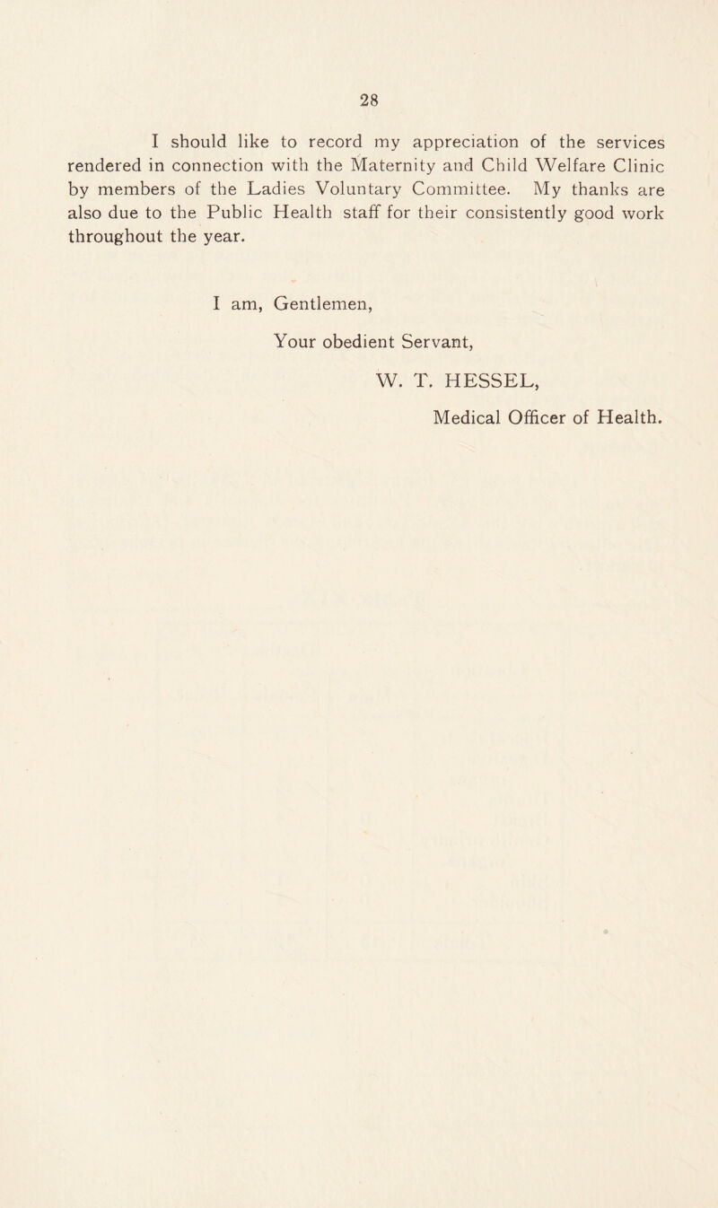 I should like to record my appreciation of the services rendered in connection with the Maternity and Child Welfare Clinic by members of the Ladies Voluntary Committee. My thanks are also due to the Public Health staff for their consistently good work throughout the year. I am, Gentlemen, Your obedient Servant, W. T. HESSEL, Medical Officer of Health.