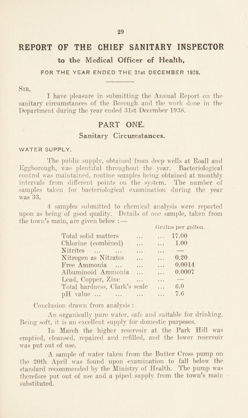 REPORT OF THE CHIEF SANITARY INSPECTOR to the Medical Officer of Health, FOR THE YEAR ENDED THE 31st DECEMBER 1938, Sir, I have pleasure in submitting the Annual Report on the sanitary circumstances of the Borough and the work clone in the Department during the year ended 31st December 1938. PART ONE. Sanitary Circumstances. WATER SUPPLY. The public supply, obtained from deep wells at Eoall and Eggborough, was plentiful throughout the year. Bacteriological control was maintained, routine samples being obtained at monthly intervals from different points on the system. The number of samples taken for bacteriological examination during the year was 33. 4 samples submitted to chemical analysis were reported upon as being of good quality. Details of one sample, taken from the town’s main, are given below : — Grains per gallon. Total solid matters ... 17.00 Chlorine (combined) 1.00 Nitrites ... — Nitrogen as Nitrates 0.20 Free Ammonia ... 0.0014 Albuminoid Ammonia ... ... 0.0007 Lead, Copper, Zinc ... — Total hardness, Clark’s scale 6.0 pH value ... Conclusion drawn from analysis : 7.6 An organically pure water, safe and suitable for drinking. Being soft, it is an excellent supply for domestic purposes. In March the higher reservoir at the Park Hill was emptied, cleansed, repaired and refilled, and the lower reservoir was put out of use. A sample of water taken from the Butter Cross pump on the 20th April was found upon examination to fall below the standard recommended by the Ministry of Health. The pump was therefore put out of use and a piped supply from the town’s main substituted.