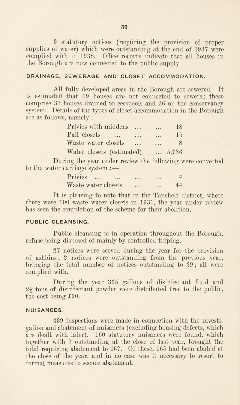 3 statutory notices (requiring the provision of proper supplies of water) which were outstanding at the end of 1937 were complied with in 1938. Office records indicate that all houses in the Borough are now connected to the public supply. DRAINAGE, SEWERAGE AND CLOSET ACCOMMODATION. All fully developed areas in the Borough are sewered. It is estimated that 69 houses are not connected to sewers; these comprise 33 houses drained to cesspools and 36 on the conservancy system. Details of the types of closet accommodation in the Borough are as follows, namely : — Privies with middens ... ... 18 Pail closets ... ... ... 15 Waste water closets ... ... 8 Water closets (estimated) ... 5,736 During the year under review the following were converted to the water carriage system : — Privies . ... ... 4 Waste water closets ... ... 44 It is pleasing to note that in the Tanshelf district, where there were 100 waste water closets in 1931, the year under review has seen the completion of the scheme for their abolition. PUBLIC CLEANSING. Public cleansing is in operation throughout the Borough, refuse being disposed of mainly by controlled tipping. 27 notices were served during the year for the provision of ashbins; 2 notices were outstanding from the previous year, bringing the total number of notices outstanding to 29; all were complied with. During the year 365 gallons of disinfectant fluid and 2J tons of disinfectant powder were distributed free to the public, the cost being £90. NUISANCES. 439 inspections were made in connection with the investi¬ gation and abatement of nuisances (excluding housing defects, which are dealt with later). 160 statutory nuisances were found, which together with 7 outstanding at the close of last year, brought the total requiring abatement to 167. Of these, 165 had been abated at the close of the year, and in no case was it necessary to resort to formal measures to secure abatement.