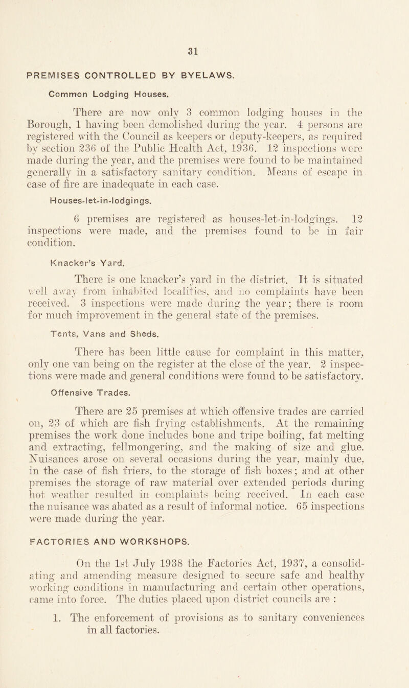 PREMISES CONTROLLED BY BYELAWS. Common Lodging Houses. There are now only 3 common lodging houses in the Borough, 1 having been demolished during the year. 4 persons are registered with the Council as keepers or deputy-keepers, as required by section 236 of the Public Health Act, 1936. 12 inspections were made during the year, and the premises were found to he maintained generally in a satisfactory sanitary condition. Means of escape in case of fire are inadequate in each case. Houses-let-in-lodgings. 6 premises are registered as houses-let-in-lodgings. 12 inspections were made, and the premises found to he in fair condition. Knacker’s Yard. There is one knacker’s yard in the district. It is situated well away from inhabited localities, and no complaints have been received. 3 inspections were made during the year; there is room for much improvement in the general state of the premises. Tents, Vans and Sheds. There has been little cause for complaint in this matter, only one van being on the register at the close of the year. 2 inspec¬ tions were made and general conditions were found to be satisfactory. Offensive Trades. There are 25 premises at which offensive trades are carried on, 23 of which are fish frying establishments. At the remaining premises the work done includes bone and tripe boiling, fat melting and extracting, fellmongering, and the making of size and glue. Nuisances arose on several occasions during the year, mainly due, in the case of fish friers, to the storage of fish boxes; and at other premises the storage of raw material over extended periods during hot weather resulted in complaints being received. In each case the nuisance was abated as a result of informal notice. 65 inspections were made during the year. FACTORIES AND WORKSHOPS. On the 1st July 1938 the Factories Act, 1937, a consolid¬ ating and amending measure designed to secure safe and healthy working conditions in manufacturing and certain other operations, came into force. The duties placed upon district councils are : 1. The enforcement of provisions as to sanitary conveniences in all factories.